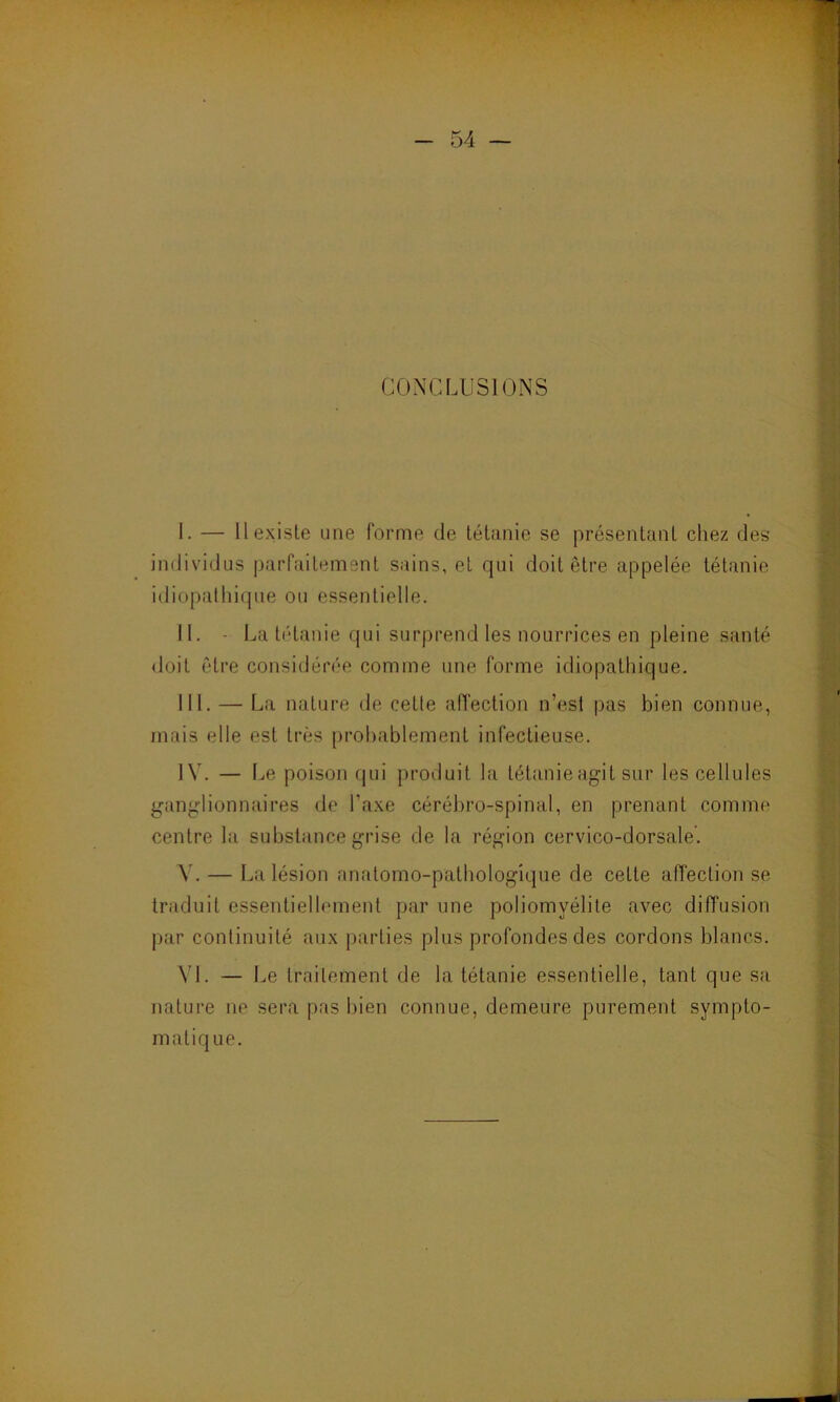 CONCLUSIONS I. — Il existe une forme de tétanie se présentant chez des individus parfaitement sains, et qui doit être appelée tétanie idiopathique ou essentielle. II. - La tétanie qui surprend les nourrices en pleine santé doit être considérée comme une forme idiopathique. III. — La nature de cette affection n’est pas bien connue, mais elle est très probablement infectieuse. IV. — Le poison qui produit la tétanie agit sur les cellules ganglionnaires de l'axe cérébro-spinal, en prenant comme centre la substance grise de la région cervico-dorsale’. Y. — La lésion anatomo-pathologique de cette affection se traduit essentiellement par une poliomyélite avec diffusion par continuité aux parties plus profondes des cordons blancs. VI. — Le traitement de la tétanie essentielle, tant que sa nature ne sera pas bien connue, demeure purement symplo-