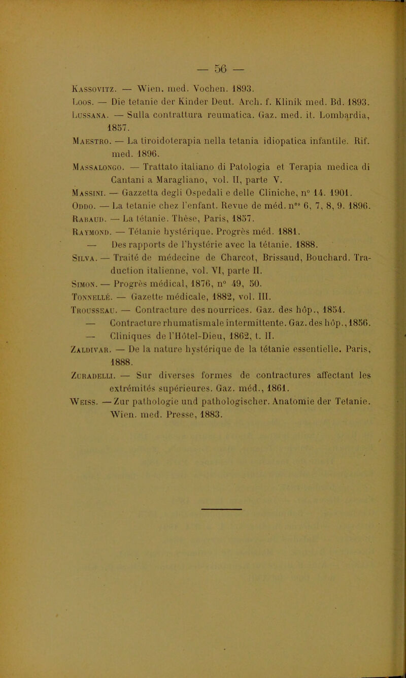 Kassovitz. — Wien. med. Vochen. 1893. Loos. — Die tetanie der Kinder Deut. Arch. f. Klinik med. Bd. 1893. Lussana. — Sulla contrattura reumatica. Gaz. med. il. Lombardia, 1857. Maestro. — La liroidoterapia nella telania idiopalica infantile. Rif. med. 1896. Massalongo. — Trattato ilaliano di Patologia et Terapia medica di Cantani a Maragliano, vol. II, parte V. Massini. — Gazzetta degli Ospedali e delle Cliniche, n° 14. 1901. Oddo. — La tetanie chez l'enfant. Revue de méd.nos 6, 7, 8, 9. 1896. Rabaud. — La tétanie. Thèse, Paris, 1837. Raymond. — Tétanie hystérique. Progrès méd. 1881. — Des rapports de l'hystérie avec la tétanie. 1888. Silva. — Traité de médecine de Charcot, Brissaud, Bouchard. Tra- duction italienne, vol. YI, parte IL Simon. — Progrès médical, 1876, n° 49, 50. Tonnelle. — Gazette médicale, 1882, vol. III. Trousseau. — Contracture des nourrices. Gaz. des hôp., 1854. — Contracture rhumatismale intermittente. Gaz. des hôp., 1856. — Cliniques de l'Hôtel-Dieu, 1862, t. IL Zaldivar. — De la nature hystérique de la tétanie essentielle. Paris, 1888. Zuraoelli. — Sur diverses formes de contractures atfeclant les extrémités supérieures. Gaz. méd., 1861. Weiss. —Zur pathologie und pathologischer. Anatomie der Tetanie. Wien. med. Presse. 1883.