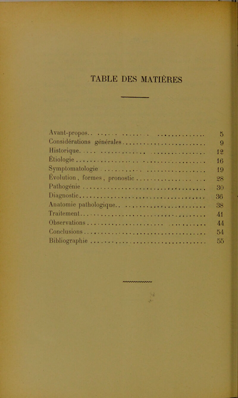 TABLE DES MATIÈRES Avant-propos 5 Considérations générales 9 Historique 12 Étiologie 1g Symptomatologie 19 Évolution, formes, pronostic 28 Pathogénie < 30 Diagnostic 30 Anatomie pathologique 38 Traitement 41 Observations 44 Conclusions 54 Bibliographie 55