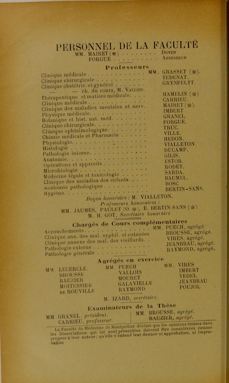 PERSONNEL DE LA FACULTÉ MAIRET (#) DoYEN MM. FORGUE Assesseur Professeu rs Clinique médicale Clinique chirurgicale • • • Clinique obstélric. et gynécol . . • • • • • — ch. du cours, M. Valiois. Thérapeutique et matière médicale. . . • Clinique médicale / ' Y ' ' ‘ Clinique des maladies mentales et neiv. Physique médicale. • • • ; Botanique et hist. nat. med Clinique chirurgicale Clinique ophtalmologique. Chimie médicale et Pharmacie Physiologie -, Histologie Pathologie interne Anatomie Opérations et appareils Microbiologie .••••••'• Médecine légale et toxicologie Clinique des maladies des enfants . . . anatomie pathologique H Doyen honoraire : M. VIALLEIÛN. Di olesseurs honoraires : MM MUMES, PAUI,ET(0.#), E. BEltïlN-SANS (*) M. H. GOT, Secrétaire honoraire pii'irnés (le Cours complémentaires ( d ai 0es ue * m PUECH, agrégé. MM. GRASSET (#). T ED EN AT. GRYNFELTT. I1AMELIN (*) CARRIEU. MAIRET (Yé)- IMBERT GRANEL. FORGUE. TRUC. VILLE. HEDON. VIALLETON. DUCAMP. GIL1S. ESTOR. RODET. SARDA. BAUMEL. ROSC BERTIN-SANS. Accouchements. . Clinique ann. des mal. syphil. et cutanées Clinique annexe des mal. des vieillaids. . Pathologie externe Pathologie générale . . • BROUSSE, agrégé. VIRES, agrégé. JEANBRAU, agré RAYMOND, agré M M LECERCLE. BROUSSE RAUZ1ER M01TESS1ER DE ROU VILLE Atjréflés en exercice MM. PUECH VALLOIS MOURET GALAVIELLE RAYMOND MM . VIRES IMBERT VEDEL JEANBRAU POUJOL MM Examinateurs GRANEL, président M. IZARD, secrétaire. de la Thèse MM. BROUSSE, agrégé. RAUZIËR, agrégé. La Faculté de les Dissertations propres à leur batiou cine uemouiueiuci n considérées comme auteur'; iSelleïSnd leur donner ni.approbation, ni impro- ÉO SD