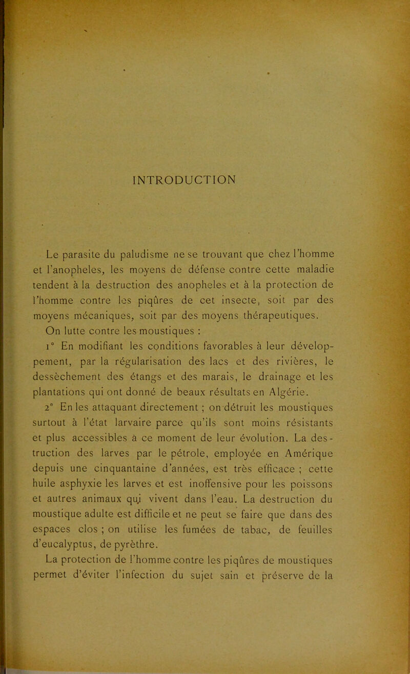 INTRODUCTION Le parasite du paludisme ne se trouvant que chez l’homme et l’anopheles, les moyens de défense contre cette maladie tendent à la destruction des anopheles et à la protection de l’homme contre les piqûres de cet insecte, soit par des moyens mécaniques, soit par des moyens thérapeutiques. On lutte contre les moustiques : i° En modifiant les conditions favorables à leur dévelop- pement, par la régularisation des lacs et des rivières, le dessèchement des étangs et des marais, le drainage et les plantations qui ont donné de beaux résultats en Algérie. 2° En les attaquant directement ; on détruit les moustiques surtout à l’état larvaire parce qu’ils sont moins résistants et plus accessibles à ce moment de leur évolution. La des- truction des larves par le pétrole, employée en Amérique depuis une cinquantaine d’années, est très efficace ; cette huile asphyxie les larves et est inoffensive pour les poissons et autres animaux qu; vivent dans l’eau. La destruction du moustique adulte est difficile et ne peut se faire que dans des espaces clos ; on utilise les fumées de tabac, de feuilles d’eucalyptus, de pyrèthre. La protection de l'homme contre les piqûres de moustiques permet d’éviter l’infection du sujet sain et préserve de la