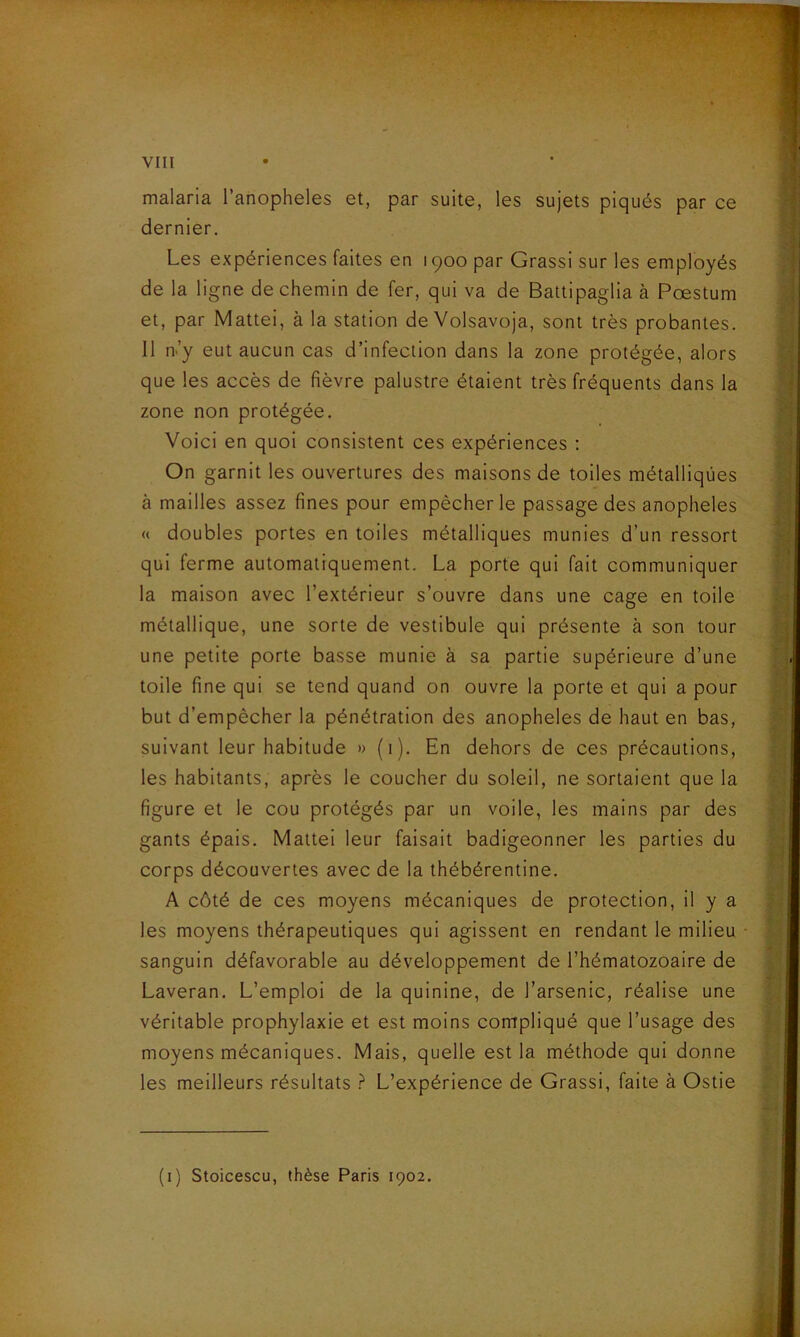 % VIII malaria l’anopheles et, par suite, les sujets piqués par ce dernier. Les expériences faites en 1900 par Grassi sur les employés de la ligne de chemin de fer, qui va de Battipaglia à Pæstum et, par Mattéi, à la station de Volsavoja, sont très probantes. Il n'y eut aucun cas d’infection dans la zone protégée, alors que les accès de fièvre palustre étaient très fréquents dans la zone non protégée. Voici en quoi consistent ces expériences : On garnit les ouvertures des maisons de toiles métalliques à mailles assez fines pour empêcher le passage des anopheles « doubles portes en toiles métalliques munies d’un ressort qui ferme automatiquement. La porte qui fait communiquer la maison avec l’extérieur s’ouvre dans une cage en toile métallique, une sorte de vestibule qui présente à son tour une petite porte basse munie à sa partie supérieure d’une toile fine qui se tend quand on ouvre la porte et qui a pour but d’empêcher la pénétration des anopheles de haut en bas, suivant leur habitude » (1). En dehors de ces précautions, les habitants, après le coucher du soleil, ne sortaient que la figure et le cou protégés par un voile, les mains par des gants épais. Mattéi leur faisait badigeonner les parties du corps découvertes avec de la thébérentine. A côté de ces moyens mécaniques de protection, il y a les moyens thérapeutiques qui agissent en rendant le milieu sanguin défavorable au développement de l’hématozoaire de Laveran. L’emploi de la quinine, de l’arsenic, réalise une véritable prophylaxie et est moins compliqué que l’usage des moyens mécaniques. Mais, quelle est la méthode qui donne les meilleurs résultats ? L’expérience de Grassi, faite à Ostie (1) Stoicescu, thèse Paris 1902.