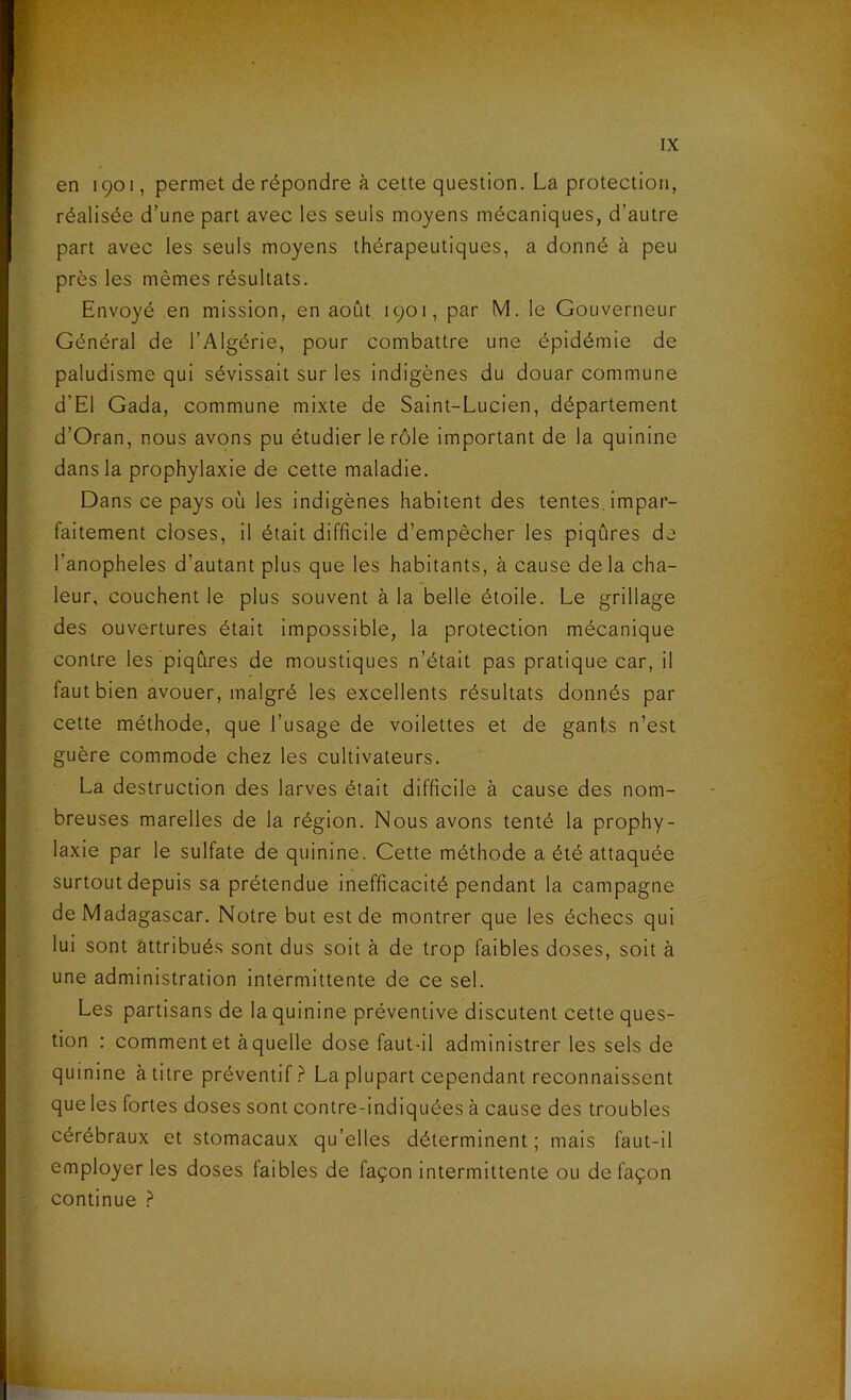 en 1901, permet de répondre à cette question. La protection, réalisée d’une part avec les seuls moyens mécaniques, d’autre part avec les seuls moyens thérapeutiques, a donné à peu près les mêmes résultats. Envoyé en mission, en août 1901, par M. le Gouverneur Général de l’Algérie, pour combattre une épidémie de paludisme qui sévissait sur les indigènes du douar commune d’El Gada, commune mixte de Saint-Lucien, département d’Oran, nous avons pu étudier le rôle important de la quinine dans la prophylaxie de cette maladie. Dans ce pays où les indigènes habitent des tentes impar- faitement closes, il était difficile d’empêcher les piqûres de l’anopheles d’autant plus que les habitants, à cause delà cha- leur, couchent le plus souvent à la belle étoile. Le grillage des ouvertures était impossible, la protection mécanique contre les piqûres de moustiques n’était pas pratique car, il faut bien avouer, malgré les excellents résultats donnés par cette méthode, que l’usage de voilettes et de gants n’est guère commode chez les cultivateurs. La destruction des larves était difficile à cause des nom- breuses marelles de la région. Nous avons tenté la prophy- laxie par le sulfate de quinine. Cette méthode a été attaquée surtout depuis sa prétendue inefficacité pendant la campagne de Madagascar. Notre but est de montrer que les échecs qui lui sont attribués sont dus soit à de trop faibles doses, soit à une administration intermittente de ce sel. Les partisans de la quinine préventive discutent cette ques- tion : comment et àqueile dose faut-il administrer les sels de quinine à titre préventif? La plupart cependant reconnaissent que les fortes doses sont contre-indiquées à cause des troubles cérébraux et stomacaux qu’elles déterminent; mais faut-il employer les doses faibles de façon intermittente ou de façon continue ?