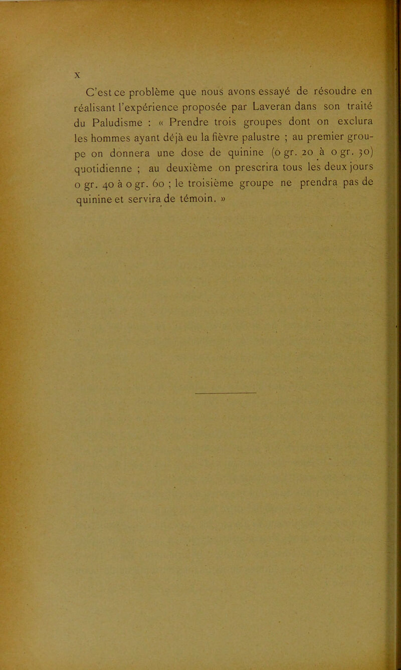 C’est ce problème que nous avons essayé de résoudre en réalisant l’expérience proposée par Laveran dans son traité du Paludisme : « Prendre trois groupes dont on exclura les hommes ayant déjà eu la fièvre palustre ; au premier grou- pe on donnera une dose de quinine (ogr. 20 a ogr. 30) quotidienne ; au deuxième on prescrira tous les deux jours o gr. 40 à ogr. 60 ; le troisième groupe ne prendra pas de quinine et servira de témoin. »