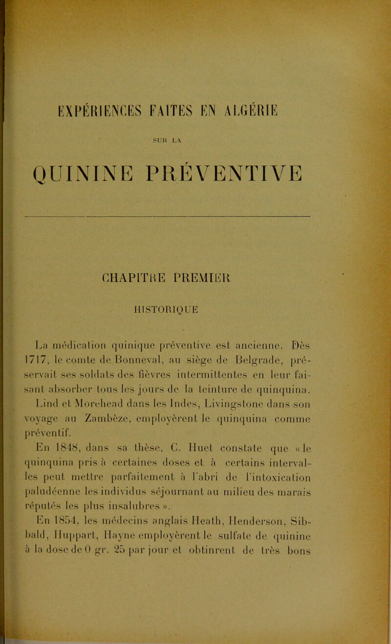 EXPÉRIENCES FAITES EN ALGÉRIE SU H LA QUININE PRÉVENTIVE CHAPITRE PREMIER HISTORIQUE La médication quinique préventive est ancienne. Dès 1717, le comte de Bonnevàl, an siège de Belgrade, pré- servait ses soldats des lièvres intermittentes en leur fai- sant absorber tous les jours de la teinture de quinquina. Lind et Morehead dans les Indes, Livingstone dans son voyage au Zambèze, employèrent le quinquina comme préventif. En 1848, dans sa thèse, G. Huet constate que «le quinquina prisa certaines doses et à certains interval- les peut mettre parfaitement à l’abri de l’intoxication paludéenne les individus séjournant au milieu des marais réputés les plus insalubres». En 1854, les médecins anglais Ileath, Henderson, Sib- bald, Huppart, Ilayne employèrent le sulfate de quinine à la dose de 0 gr. 25 par jour et obtinrent de très bons