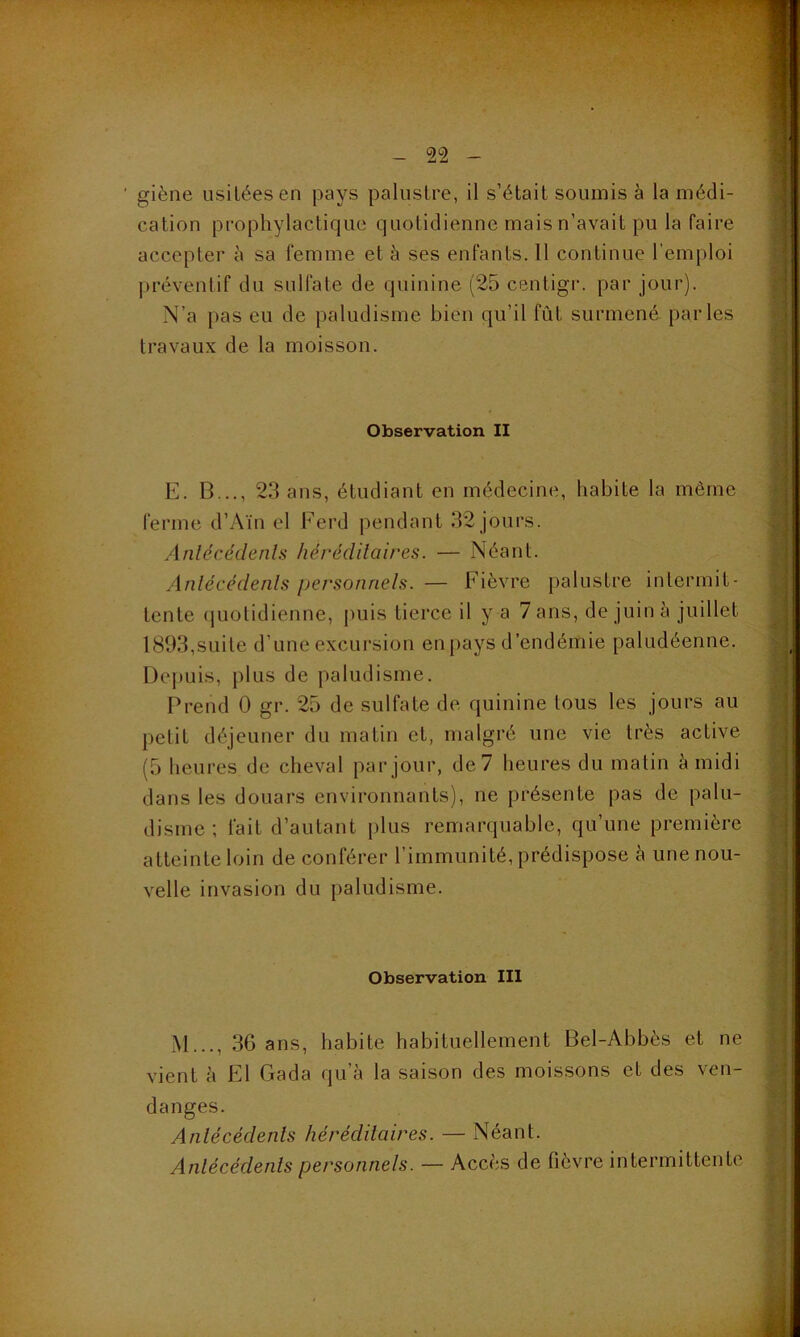 ' giène usitées en pays palustre, il s’était soumis à la médi- cation prophylactique quotidienne mais n’avait pu la faire accepter à sa femme et à ses enfants. Il continue l’emploi préventif du sulfate de quinine (25 centigr. par jour). N’a pas eu de paludisme bien qu’il fût surmené parles travaux de la moisson. Observation II E. B..., 23 ans, étudiant en médecine, habite la même ferme d’Aïn el Perd pendant 32 jours. Antécédents héréditaires. — Néant. Antécédents personnels. — Fièvre palustre intermit- tente quotidienne, puis tierce il y a 7 ans, de juin l\ juillet 1893,suite d’une excursion en pays d’endémie paludéenne. Depuis, plus de paludisme. Prend 0 gr. 25 de sulfate de quinine tous les jours au petit déjeuner du matin et, malgré une vie très active (5 heures de cheval par jour, de 7 heures du matin à midi dans les douars environnants), ne présente pas de palu- disme ; fait d’autant plus remarquable, qu’une première atteinte loin de conférer l’immunité, prédispose à une nou- velle invasion du paludisme. Observation III M..., 36 ans, habite habituellement Bel-Abbès et ne vient à El Gada qu’à la saison des moissons et des ven- danges. Antécédents héréditaires. — Néant. Antécédents personnels. — Accès de fièvre intermittente