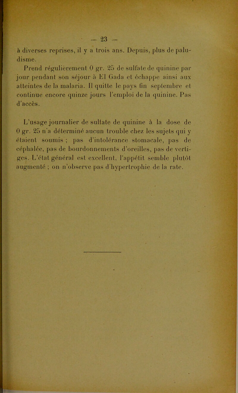 à diverses reprises, il y a trois ans. Depuis, plus de palu- disme. Prend régulièrement 0 gr. 25 de sulfate de quinine par jour pendant son séjour à El Gada et échappe ainsi aux atteintes de la malaria. Il quitte le pays fin septembre et continue encore quinze jours l'emploi de la quinine. Pas d’accès. L’usage journalier de sulfate de quinine à la dose de 0 gr. 25 n'a déterminé aucun trouble chez les sujets qui y étaient soumis ; pas d’intolérance stomacale, pas de céphalée, pas de bourdonnements d’oreilles, pas de verti- ges. L’état général est excellent, l’appétit semble plutôt augmenté ; on n’observe pas d'hypertrophie de la rate.