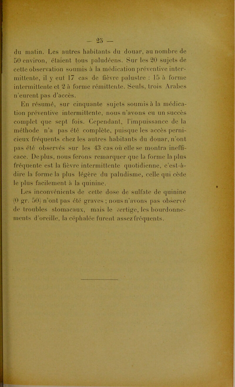 du matin. Les autres habitants du douar, au nombre de 50 environ, étaient tous paludéens. Sur les 20 sujets de cette observation soumis à la médication préventive inter- mittente, il y eut 17 cas de fièvre palustre : 15 à forme intermittente et 2 à forme rémittente. Seuls, trois Arabes n'eurent pas d’accès. En résumé, sur cinquante sujets soumis à la médica- tion préventive intermittente, nous n’avons eu un succès complet que sept fois. Cependant, l’impuissance de la méthode n’a pas été complète, puisque les accès perni- cieux fréquents chez les autres habitants du douai1, n’ont pas été observés sur les 43 cas où elle se montra ineffi- cace. Déplus, nous ferons remarquer que la forme la plus fréquente est la fièvre intermittente quotidienne, c’est-à- dire la forme la plus légère du paludisme, celle qui cède le plus facilement à la quinine. Les inconvénients de cette dose de sulfate de quinine (0 gr. 50) n’ont pas été graves ; nous n’avons pas observé de troubles stomacaux, mais le vertige, les bourdonne- ments d’oreille, la céphalée furent assez fréquents.