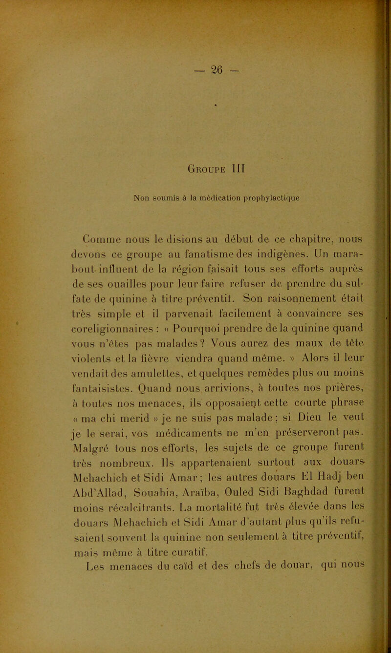 • - — 26 - Groupe 111 Non soumis à la médication prophylactique Comme nous le disions au début de ce chapitre, nous devons ce groupe au fanatisme des indigènes. Un mara- bout influent de la région faisait tous ses efforts auprès de ses ouailles pour leur faire refuser de prendre du sul- fate de quinine à titre-préventif. Son raisonnement était très simple et il parvenait facilement à convaincre ses coreligionnaires : « Pourquoi prendre delà quinine quand vous n’êtes pas malades? Vous aurez des maux de tête violents et la lièvre viendra quand même. » Alors il leur vendait des amulettes, et quelques remèdes plus ou moins fantaisistes. Quand nous arrivions, à toutes nos prières, à toutes nos menaces, ils opposaient cette courte phrase « ma chi merid » je ne suis pas malade; si Dieu le veut je le serai, vos médicaments ne m’en préserveront pas. Malgré tous nos efforts, les sujets de ce groupe lurent très nombreux. Ils appartenaient surtout aux douars- Mehachich et Sidi Amar; les autres douars El Iladj ben Abd’Allad, Souahia, Araïba, Ouled Sidi Baghdad furent moins récalcitrants. La mortalité fut très élevée dans les douars Mehachich et Sidi Amar d’autant plus qu ils refu- saient souvent la quinine non seulement à titre préventif, mais même à titre curatif. Les menaces du caïd et des chefs de douar, qui nous