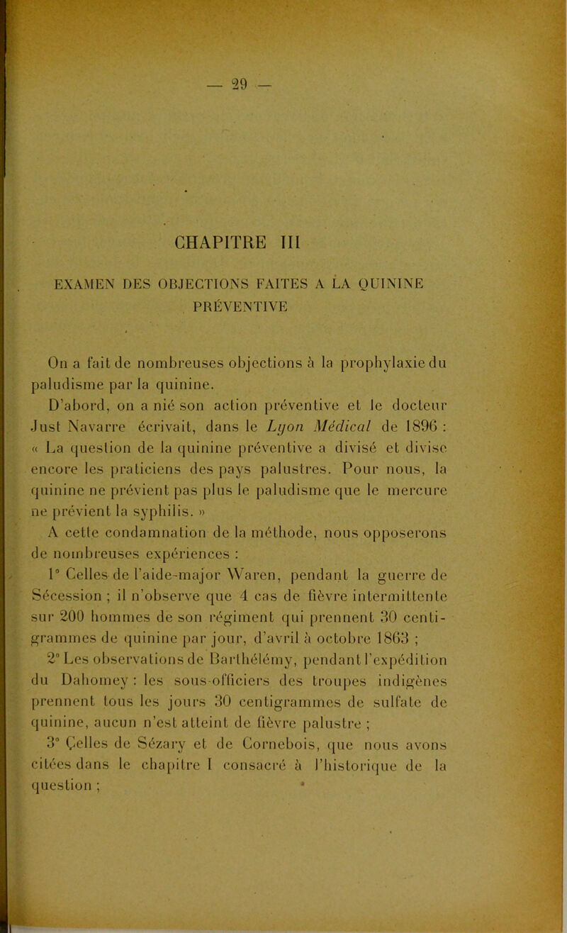 EXAMEN DES OBJECTIONS FAITES A LA QUININE PRÉVENTIVE On a fait de nombreuses objections à la prophylaxie du paludisme par la quinine. D’abord, on a nié son action préventive et le docteur Just Navarre écrivait, dans le Lyon Médical de 1896 : « La question de la quinine préventive a divisé et divise encore les praticiens des pays palustres. Pour nous, la quinine ne prévient pas plus le paludisme que le mercure ne prévient la syphilis. » A cetle condamnation de la méthode, nous opposerons de nombreuses expériences : 1° Celles de l’aide-major Waren, pendant la guerre de Sécession ; il n’observe que 4 cas de fièvre intermittente sur 200 hommes de son régiment qui prennent 30 centi- grammes de quinine par jour, d’avril à octobre 1863 ; 2° Les observations de Barthélémy, pendant l’expédition du Dahomey : les sous-officiers des troupes indigènes prennent tous les jours 30 centigrammes de sulfate de quinine, aucun n’est atteint de fièvre palustre ; 3° Celles de Sézary et de Gornebois, que nous avons citées dans le chapitre I consacré à l'historique de la question ; 4