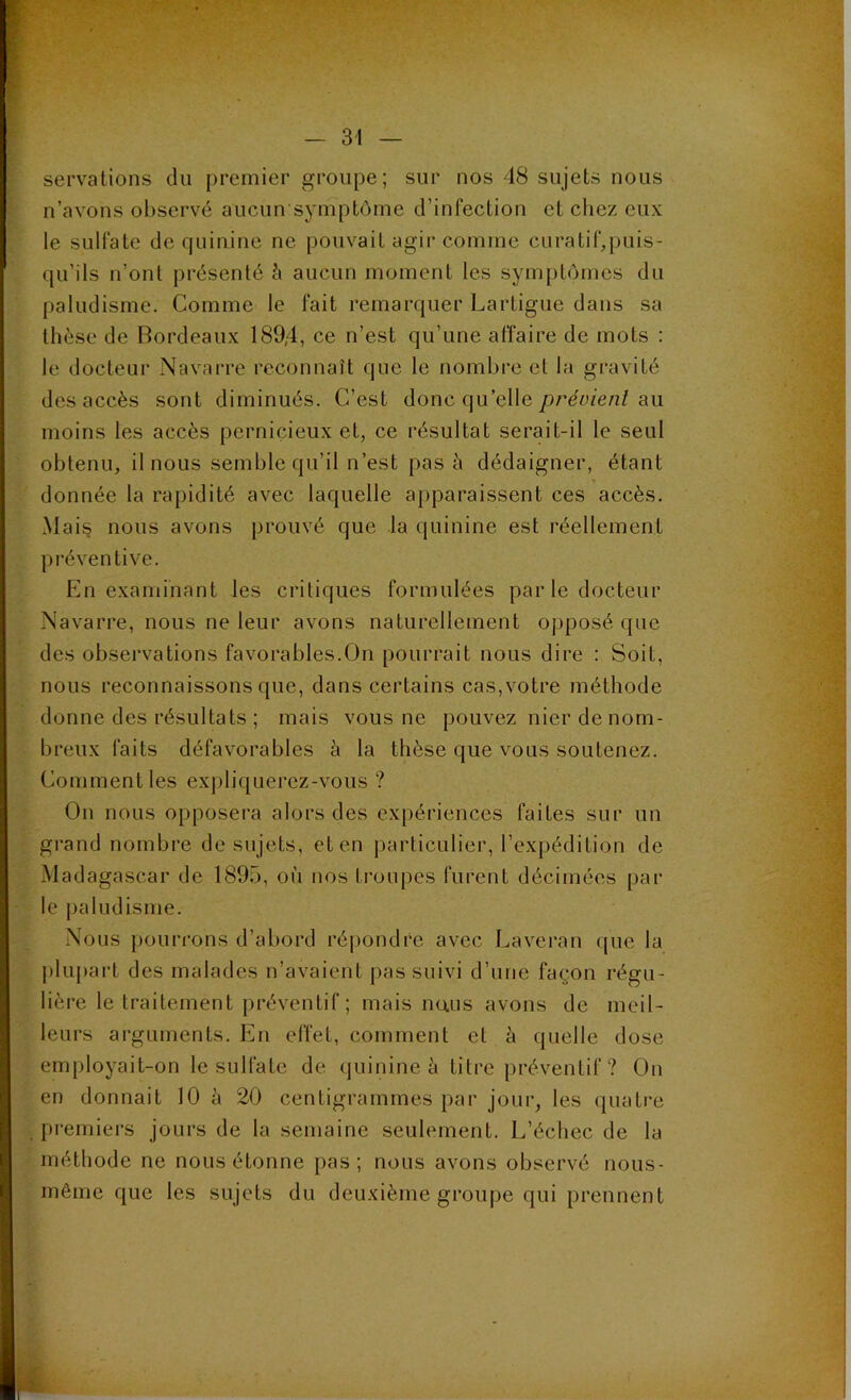 servations du premier groupe; sur nos 48 sujets nous n’avons observé aucun symptôme d’infection et chez eux le sulfate de quinine ne pouvait agir comme curatif,puis- qu’ils n’ont présenté ci aucun moment les symptômes du paludisme. Comme le fait remarquer Lartigue dans sa thèse de Bordeaux 189,4, ce n’est qu’une affaire de mots : le docteur Navarre reconnaît que le nombre et la gravité des accès sont diminués. C’est donc qu’elle prévient au moins les accès pernicieux et, ce résultat serait-il le seul obtenu, il nous semble qu’il n’est pas à dédaigner, étant donnée la rapidité avec laquelle apparaissent ces accès. Mais nous avons prouvé que la quinine est réellement préventive. En examinant les critiques formulées parle docteur Navarre, nous ne leur avons naturellement opposé (pie des observations favorables.On pourrait nous dire : Soit, nous reconnaissons que, dans certains cas,votre méthode donne des résultats ; mais vous ne pouvez nier de nom- breux faits défavorables à la thèse que vous soutenez. Comment les expliquerez-vous ? On nous opposera alors des expériences faites sur un grand nombre de sujets, et en particulier, l’expédition de Madagascar de 1895, où nos troupes furent décimées par le paludisme. Nous pourrons d’abord répondre avec Laveran que la plupart des malades n’avaient pas suivi d’une façon régu- lière le traitement préventif; mais rnuis avons de meil- leurs arguments. En effet, comment et à quelle dose employait-on le sulfate de quinine à titre préventif? On en donnait 10 à 20 centigrammes par jour, les quatre premiers jours de la semaine seulement. L’échec de la méthode ne nous étonne pas ; nous avons observé nous- mêirie que les sujets du deuxième groupe qui prennent