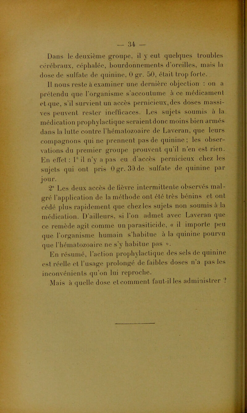 Dans le deuxième groupe, il y eut quelques troubles cérébraux, céphalée, bourdonnements d’oreilles, mais la dose de sulfate de quinine, 0 gr. 50, était trop forte. Il nous reste à examiner une dernière objection : on a prétendu que l’organisme s’accoutume à ce médicament et que, s’il survient un accès pernicieux, des doses massi- ves peuvent rester inefficaces. Les sujets soumis à la médication prophylactique seraientdonc moins bien armés dans la lutte contre l’hématozoaire de Laveran, que leurs compagnons qui ne prennent pas de quinine; les obser- vations du premier groupe prouvent qu’il n’en est rien. En effet : 1 il n’y a pas eu d’accès pernicieux chez les sujets qui ont pris Ogr. 30 de sulfate de quinine par jour. 2° Les deux accès de fièvre intermittente observés mal- gré l’application de la méthode ont été très bénins et ont cédé plus rapidement que chez les sujets non soumis a la médication. D’ailleurs, si l’on admet avec Laveran que ce remède agit comme un parasiticide, « il importe peu que l’organisme humain s’habitue à la quinine pourvu que l’hématozoaire ne s’y habitue pas ». En résumé, l’action prophylactique des sels de quinine est réel le et l’usage prolongé de faibles doses n’a pas les inconvénients qu’on lui reproche. Mais à quelle dose et comment faut-il les administrei ?