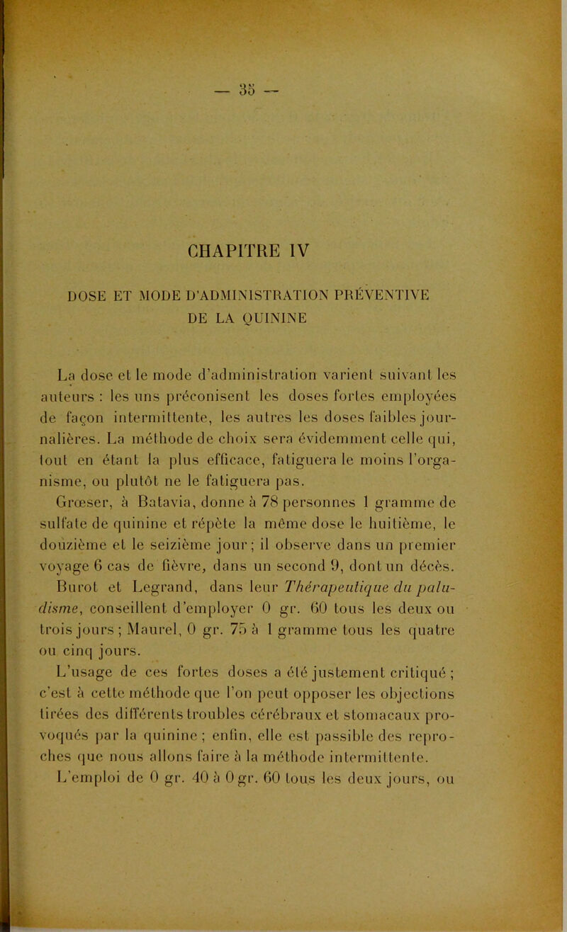 DOSE ET MODE D’ADMINISTRATION PRÉVENTIVE DE LA QUININE La dose et le mode d’administration varient suivant les auteurs : les uns préconisent les doses fortes employées de façon intermittente, les autres les doses faibles jour- nalières. La méthode de choix sera évidemment celle qui, lout en étant la plus efficace, fatiguera le moins l’orga- nisme, ou plutôt ne le fatiguera pas. Grœser, à Batavia, donne à 78 personnes 1 gramme de sulfate de quinine et répète la même dose le huitième, le douzième et le seizième jour; il observe dans un premier voyage 6 cas de fièvre, dans un second 9, dont un décès. Burot et Legrand, dans leur Thérapeutique du palu- disme, conseillent d’employer 0 gr. 6.0 tous les deux ou trois jours; Maurel, 0 gr. 75 à 1 gramme tous les quatre ou cinq jours. L’usage de ces fortes doses a été justement critiqué ; c’est à cette méthode que l’on peut opposer les objections tirées des différents troubles cérébraux et stomacaux pro- voqués par la quinine; enfin, elle est passible des repro- ches que nous allons faire à la méthode intermittente.