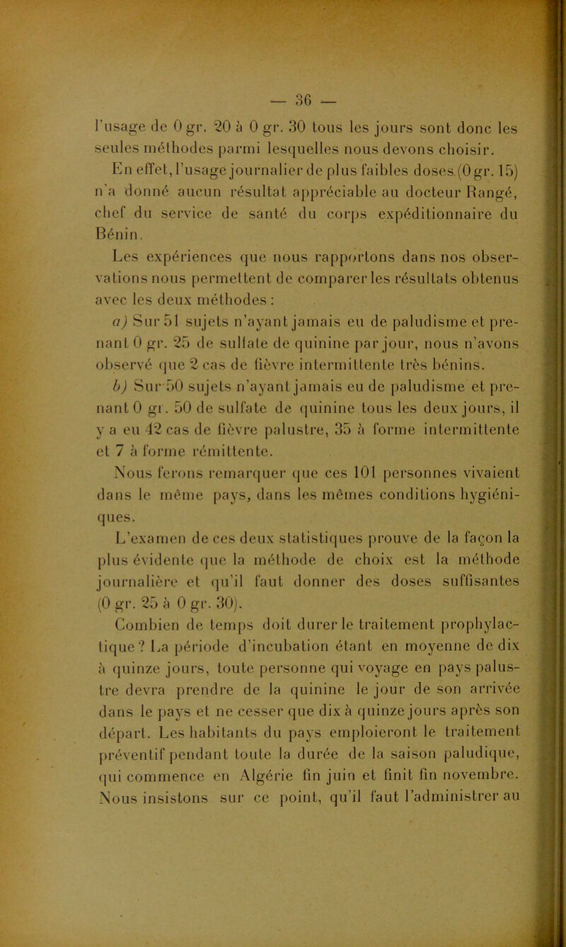 l’usage de Ogr. 20 à 0 gr. 30 tous les jours sont donc les seules méthodes parmi lesquelles nous devons choisir. En effet, l’usage journalier de plus faibles doses.(0gr. 15) n’a donné aucun résultat appréciable au docteur Rangé, chef du service de santé du corps expéditionnaire du Bénin. Les expériences que nous rapportons dans nos obser- vations nous permettent de comparer les résultats obtenus avec les deux méthodes : a) Sur 51 sujets n’ayant jamais eu de paludisme et pre- nant 0 gr. 25 de sullale de quinine par jour, nous n’avons observé (pie 2 cas de fièvre intermittente très bénins. b) Sur 50 sujets n’ayant jamais eu de paludisme et pre- nant 0 gi. 50 de sulfate de quinine tous les deux jours, il y a eu 42 cas de fièvre palustre, 35 à forme intermittente et 7 à forme rémittente. Nous ferons remarquer que ces 101 personnes vivaient dans le même pays, dans les mêmes conditions hygiéni- ques. L’examen de ces deux statistiques prouve de la façon la plus évidente que la méthode de choix est la méthode journalière et qu’il faut donner des doses suffisantes (0 gr. 25 à 0 gr. 30). Combien de temps doit durer le traitement prophylac- tique? La période d’incubation étant en moyenne de dix à quinze jours, toute personne qui voyage en pays palus- tre devra prendre de la quinine le jour de son arrivée dans le pays et ne cesser que dix à quinze jours après son départ. Les habitants du pays emploieront le traitement préventif pendant toute la durée de la saison paludique, (pii commence en Algérie fin juin et finit fin novembre. Nous insistons sur ce point, qu’il faut l’administrer au