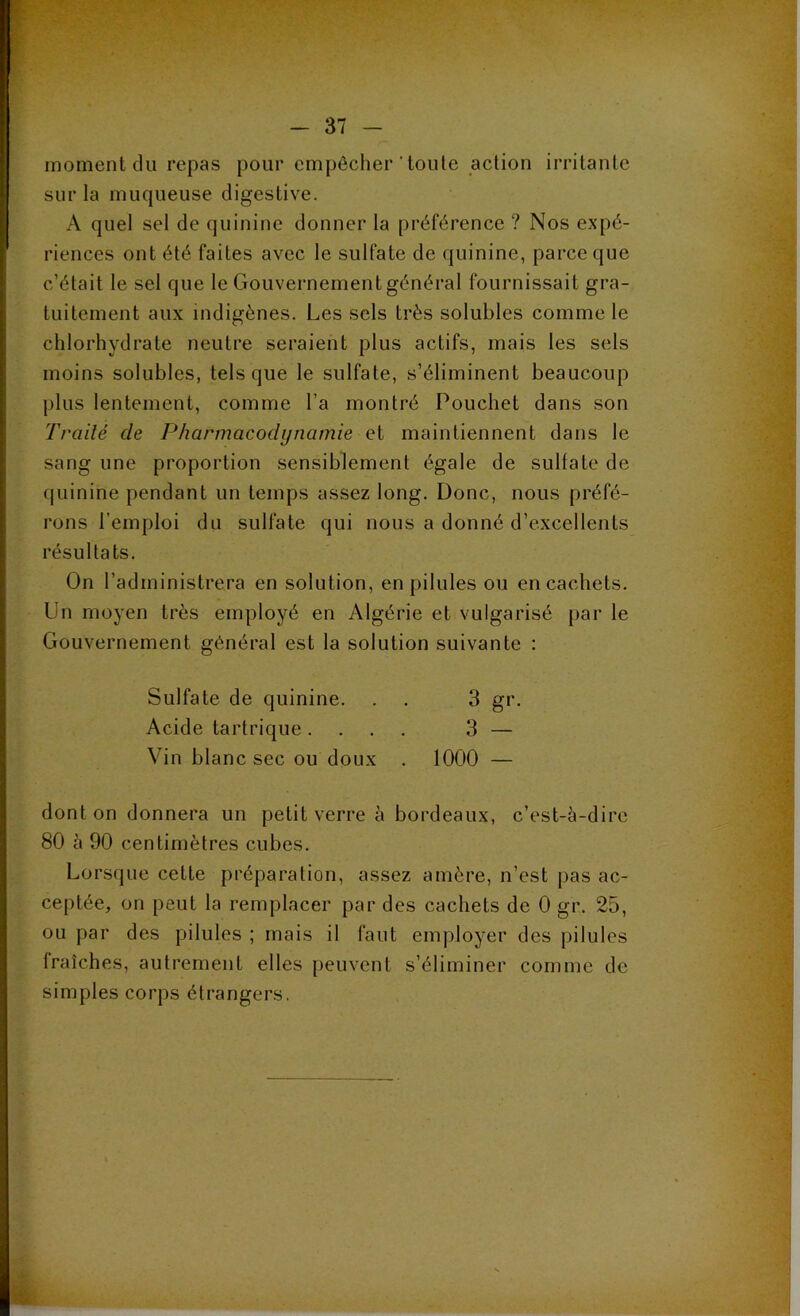 moment du repas pour empêcher'toute action irritante sur la muqueuse digestive. A quel sel de quinine donner la préférence ? Nos expé- riences ont été faites avec le sulfate de quinine, parce que c’était le sel que le Gouvernement général fournissait gra- tuitement aux indigènes. Les sels très solubles comme le chlorhydrate neutre seraient plus actifs, mais les sels moins solubles, tels que le sulfate, s’éliminent beaucoup plus lentement, comme l a montré Pouchet dans son T l'ailé de Pharmacodynamie et maintiennent dans le sang une proportion sensiblement égale de sulfate de quinine pendant un temps assez long. Donc, nous préfé- rons l’emploi du sulfate qui nous a donné d’excellents résultats. On l’administrera en solution, en pilules ou en cachets. Un moyen très employé en Algérie et vulgarisé par le Gouvernement général est la solution suivante : Sulfate de quinine. . . 3 gr. Acide tartrique .... 3 — Vin blanc sec ou doux . 1000 — dont on donnera un petit verre à bordeaux, c’est-à-dire 80 à 90 centimètres cubes. Lorsque cette préparation, assez amère, n’est pas ac- ceptée, on peut la remplacer par des cachets de 0 gr. 25, ou par des pilules ; mais il faut employer des pilules Iraîches, autrement elles peuvent s’éliminer comme de simples corps étrangers.