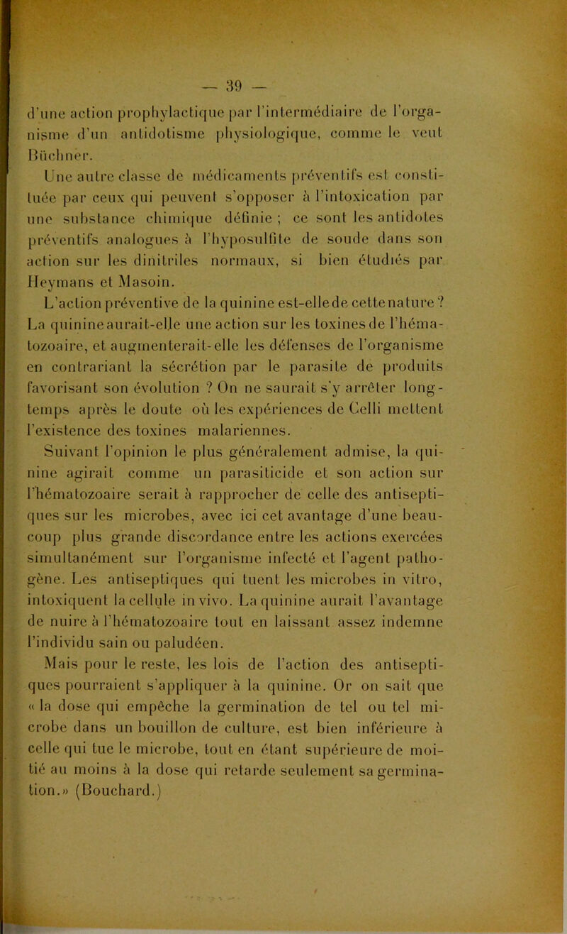 d’une action prophylactique par l’intermédiaire de l’orga- nisme d’un antidotisme physiologique, comme le veut Biichnêr. Une autre classe de médicaments préventifs est consti- tuée par ceux qui peuvent s'opposer à l’intoxication par une substance chimique définie; ce sont les antidotes préventifs analogues è l’hyposulfite de soude dans son action sur les d i n i tri les normaux, si bien étudiés par Heymans et Masoin. L’action préventive de la quinine est-ellede cette nature ? La quinine aurait-elje une action sur les toxines de l’héma- tozoaire, et augmenterait-elle les défenses de l’organisme en contrariant la sécrétion par le parasite de produits favorisant son évolution ? On ne saurait s’y arrêter long- temps après le doute où les expériences de Celli mettent l’existence des toxines malariennes. Suivant l’opinion le plus généralement admise, la qui- nine agirait comme un parasiticide et son action sur l’hématozoaire serait à rapprocher de celle des antisepti- ques sur les microbes, avec ici cet avantage d’une beau- coup plus grande discordance entre les actions exercées simultanément sur l’organisme infecté et l’agent patho- gène. Les antiseptiques qui tuent les microbes in vitro, intoxiquent la cellule in vivo. La quinine aurait l’avantage de nuire à l’hématozoaire tout en laissant assez indemne l’individu sain ou paludéen. Mais pour le reste, les lois de l’action des antisepti- ques pourraient s’appliquer à la quinine. Or on sait que « la dose qui empêche la germination de tel ou tel mi- crobe dans un bouillon de culture, est bien inférieure à celle qui tue le microbe, tout en étant supérieure de moi- tié au moins à la dose qui retarde seulement sa germina- tion. » (Bouchard.)