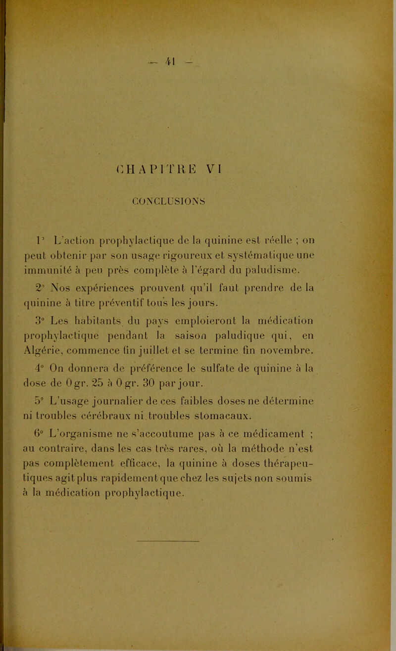 CONCLUSIONS P L’action prophylactique de la quinine est réelle ; on peut obtenir par son usage rigoureux et systématique une immunité à peu près complète à l’égard du paludisme. 2° Nos expériences prouvent qu’il faut prendre de la quinine à tilre préventif tous les jours. 3° Les habitants du pays emploieront la médication prophylactique pendant la saison paludique qui, en Algérie, commence fin juillet et se termine fin novembre. 4° On donnera de préférence le sulfate de quinine à la dose de Ogr. 25 à 0 gr. 30 par jour. 5° L’usage journalier de ces faibles doses ne détermine ni troubles cérébraux ni troubles stomacaux. 6° L’organisme ne s’accoutume pas à ce médicament ; au contraire, dans les cas très rares, où la méthode n’est pas complètement efficace, la quinine à doses thérapeu- tiques agit plus rapidement que chez les sujets non soumis à la médication prophylactique.