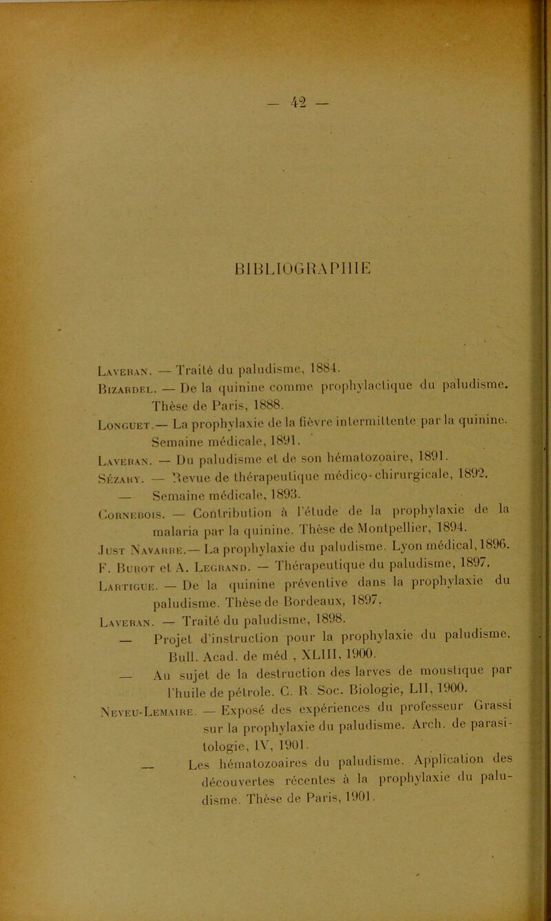 BIBLIOGRAPHIE Laveran. — Traité du paludisme, 1884. Bizardel. — De la quinine comme prophylactique du paludisme. Thèse de Paris, 1888. Longuet — La prophylaxie de la fièvre intermittente parla quinine. Semaine médicale, 1891. Laveran. — Du paludisme et de son hématozoaire, 1891. Sèzahy. — Revue de thérapeutique médico-chirurgicale, 1892. — Semaine médicale, 1893. Cornebois. — Contribution :'i l'élude de la prophylaxie de la malaria par la quinine. 1 hèse de Montpellier, 1894. Just Navarre.— La prophylaxie du paludisme. Lyon médical, 1896. F. Burot et A. Legrand. — Thérapeutique du paludisme, 1897. Lartigue. — De la quinine préventive dans la prophylaxie du paludisme. Thèse de Bordeaux, 189/. Laveran. — Traité du paludisme, 1898. — Projet d’instruction pour la prophylaxie du paludisme. Bull. Acad, de méd , XL1II, 1900. Au sujet de la destruction des larves de moustique par l'huile de pétrole. C. R. Soc. Biologie, LU, 1900. Neveu-Lemaire. - Exposé des expériences du professeur Grassi sur la prophylaxie du paludisme. Arch. de parasi- tologie, IV, 1901. Les hématozoaires du paludisme. Application des découvertes récentes à la prophylaxie du palu- disme. Thèse de Paris, 1901.