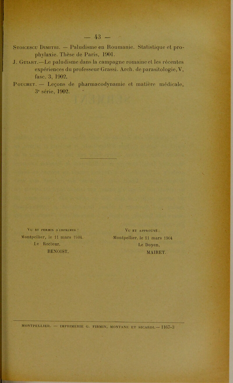 Stoicescu Dimitri. — Paludisme en Roumanie. Statistique et pro- phylaxie. Thèse de Paris, 1901. J. Guiart.—Le paludisme dans la campagne romaine et les récentes expériences du professeur G rassi. Arch. de parasitologie, V, fasc. 3, 1902, Pouchet. — Leçons de pharmacodynamie et matière médicale, 3e série, 1902. Vli ST PERMIS Ü I.11PRIMKK : Montpellier, le 11 mars 1904. Le Recteur, BENOIST. Vu ET APPROUVÉ : Montpellier, le 11 mars 1904 Le Doyen, MA1RET. MONTPELLIER. — IMPRIMERIE G. FIRMIN, MONTANE ET SlCARDI.—1167-3