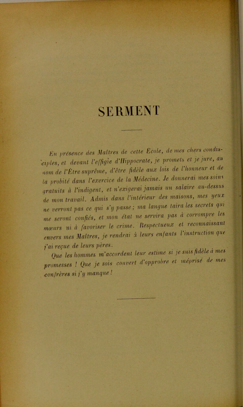 SERMENT En présence des Maîtres de cette Ecole, de mes chers condis- ciples, et devant l’effigie d’IIippocrate, je promets et je jure, au nom de l’Être suprême, d’être fidèle aux lois de l’honneur et de la probité dans l’exercice de la Médecine. Je donnerai mes soins gratuits à l’indigent, et n’exigerai jamais un salaire au-dessus de mon travail, 'Admis dans l’intérieur des maisons, mes peux ne verront pas ce qui s’g passe ; ma langue taira les secrets qui me seront confiés, et mon état ne servira pas à corrompre les mœurs ni à favoriser le crime. Respectueux et reconnaissant envers mes Maîtres, je rendrai à leurs enfants l’instruction que j’ai reçue de leurs pères. ()ue les hommes m’accordent leur estime si je suis fidele a mes promesses ! Que je sois rouvert d’opprobre et mépnsé de mes confrères si j’g manque !