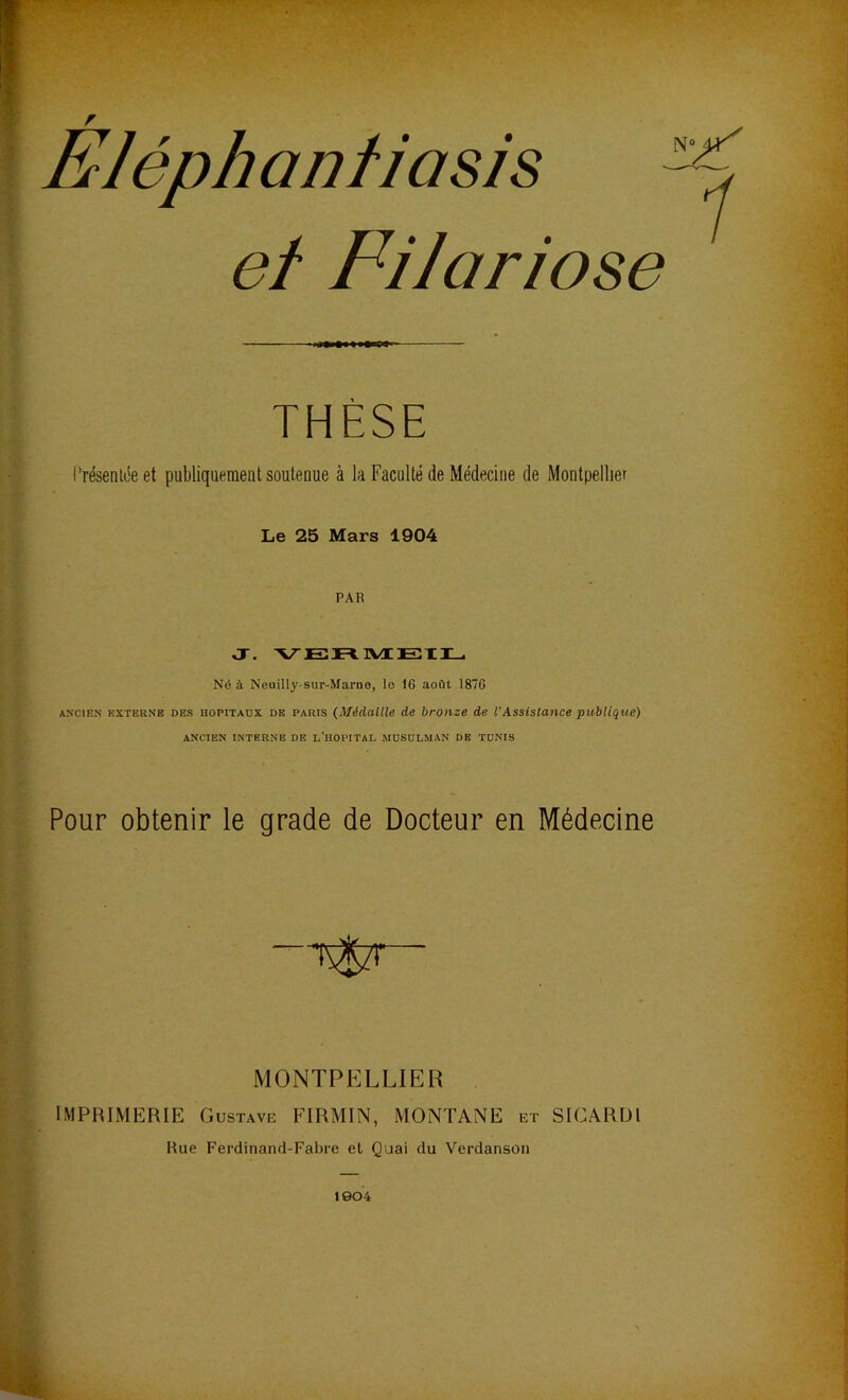 Eléph an ti a si’s et Filariose THÈSE Présentée et publiquement soutenue à la Faculté de Médecine de Montpellier Le 25 Mars 1904 PAR J. VERMEIL Né à Neuilly-sur-Marne, le IG août 187G ancien externe des hopitaux de paris (Médaille de bronze de l'Assistance publique) ANCIEN INTERNE DE L’HOPITAL MUSULMAN DE TUNIS Pour obtenir le grade de Docteur en Médecine MONTPELLIER IMPRIMERIE Gustave FIRMIN, MONTANE et SICARDl Rue Ferdinand-Fabre et Quai du Verdanson 1904