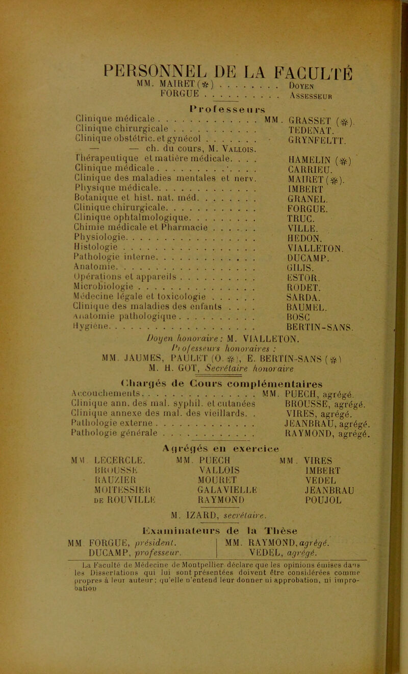 PERSONNEL DE MM. MAIRETO) . . . FORGUE .... LA FAC U LT Doyen Assesseur É P ro f e s se u rs Clinique médicale MM . GRASSET (#). Clinique chirurgicale TEDENAT. Clinique obstétric. et gynécol GRYNFELTT. — — ch. du cours, M. Vallois. thérapeutique et matière médicale. . . . HAMELIN (efc) Clinique médicale '. . . . CARRIEU. Clinique des maladies mentales et nerv. MAI RE T ($$). Physique médicale IMBERT Botanique et hist. nat. méd GRANEL. Clinique chirurgicale FORGUE. Clinique ophtalmologique TRUC. Chimie médicale et Pharmacie VILLE. Physiologie HEDON. Histologie VIALLETON. Pathologie interne DUCAMP. Anatomie G1LIS. Opérations et appareils ESTOR. Microbiologie RODET. Médecine légale et toxicologie SARDA. Clinique des maladies des enfants .... BAUMEL. anatomie pathologique BOSC Hygiène BERTIN-SANS. Doyen honoraire: M. VIALLETON. Di ofessenrs honoraires : MM. .1 AU MES, PAULET (0.#)., E. BERTIN-SANS ( $ i M. H. GOT, Secrétaire honoraire Chargés de Cours complémentaires Accouchements MM. PUECH, agrégé. Clinique ann. des mal. syphil. et cutanées BROUSSE, agrégé. Clinique annexe des mal. des vieillards. . VIRES, agrégé. Pathologie externe JEANBRAU, agrégé Pathologie générale RAYMOND, agrégé A <|réf|és en exercice M VI LEC.ERCLE. MM. PUECH MM. VIRES BROUSSE VALLOIS IMBERT RAUZIER MOURET VEDEL MOITESSIER GALAVIELLE JEANBRAU de ROUVILLE RAYMOND POUJOL M. IZARD, secrétaire. examinateurs de la Thèse MM FORGUE, président. MM. RAYMOND,agrégé. DUCAMP, professeur. VEDEL, agrégé. La Faculté de Médecine de Montpellier déclare que les opinions émises dans les Dissertations qui lui sont présentées doivent être considérées comme propres à leur auteur ; qu’elle u'enteud leur donner ui approbation, ni impro- bation