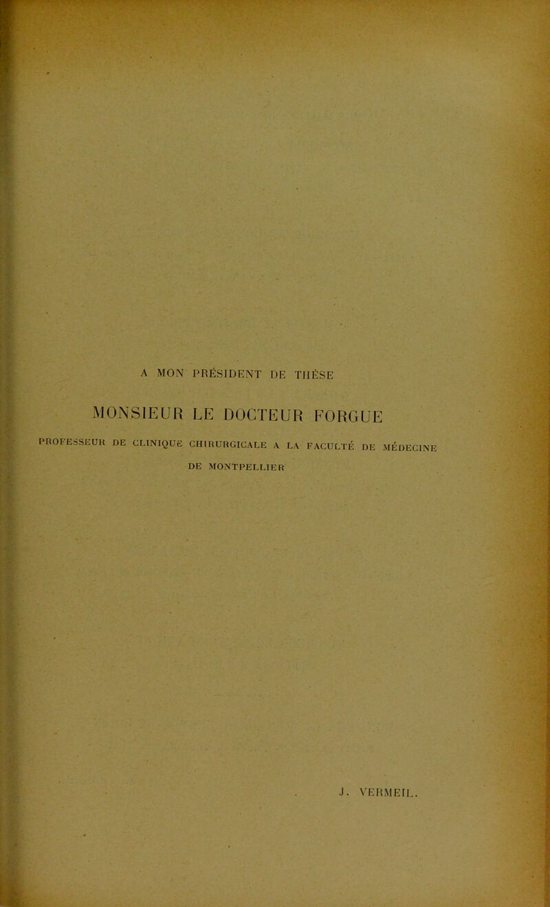 A MON PRÉSIDENT DE THÈSE MONSIEUR LE DOCTEUR FORGUE PROFESSEUR DE CLINIQUE CHIRURGICALE A LA FACULTÉ DE MÉDECINE DE MONTPELLIER J. VERMEIL.