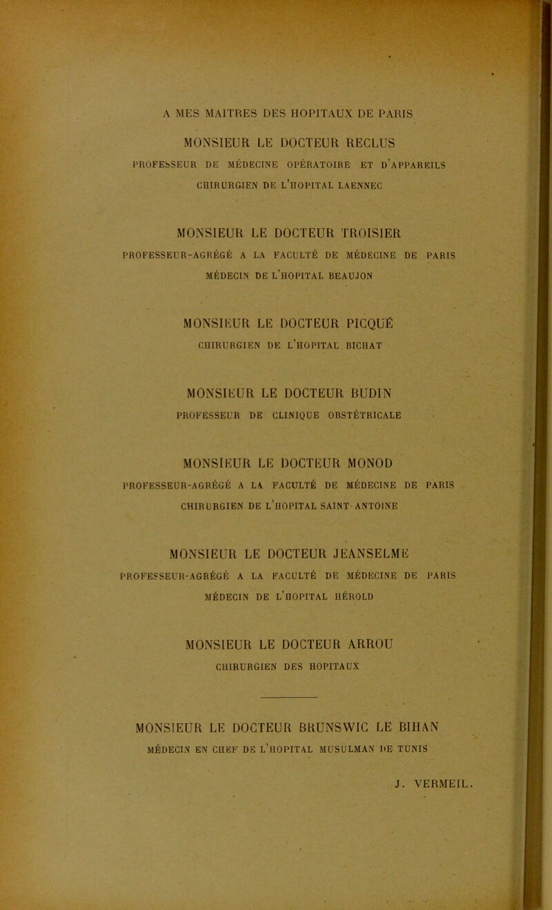 A MES MAITRES DES HOPITAUX DE PARIS MONSIEUR LE DOCTEUR RECLUS PROFESSEUR DE MÉDECINE OPÉRATOIRE ET DAPPAREILS CHIRURGIEN DE L'HOPITAL LAENNEC MONSIEUR LE DOCTEUR TROISIER PROFESSEUR-AGRÉGÉ A LA FACULTÉ DE MÉDECINE DE PARIS MÉDECIN DE L'HOPITAL BEAUJON MONSIEUR LE DOCTEUR PICQUÉ CHIRURGIEN DE L’HOPITAL BICHAT MONSIEUR LE DOCTEUR BUDIN PROFESSEUR DE CLINIQUE OBSTÉTRICALE MONSIEUR LE DOCTEUR MONOD PROFESSEUR-AGRÉGÉ A LA FACULTÉ DE MÉDECINE DE PARIS CHIRURGIEN DE L'HOPITAL SAINT ANTOINE MONSIEUR LE DOCTEUR JEANSELME PROFESSEUR-AGRÉGÉ A LA FACULTÉ DE MÉDECINE DE PARIS MÉDECIN DE L’HOPITAL HÉROLD MONSIEUR LE DOCTEUR ARROU CHIRURGIEN DES HOPITAUX MONSIEUR LE DOCTEUR BRUNSWIC LE BIHAN MÉDECIN EN CHEF DE L’HOPITAL MUSULMAN DE TUNIS