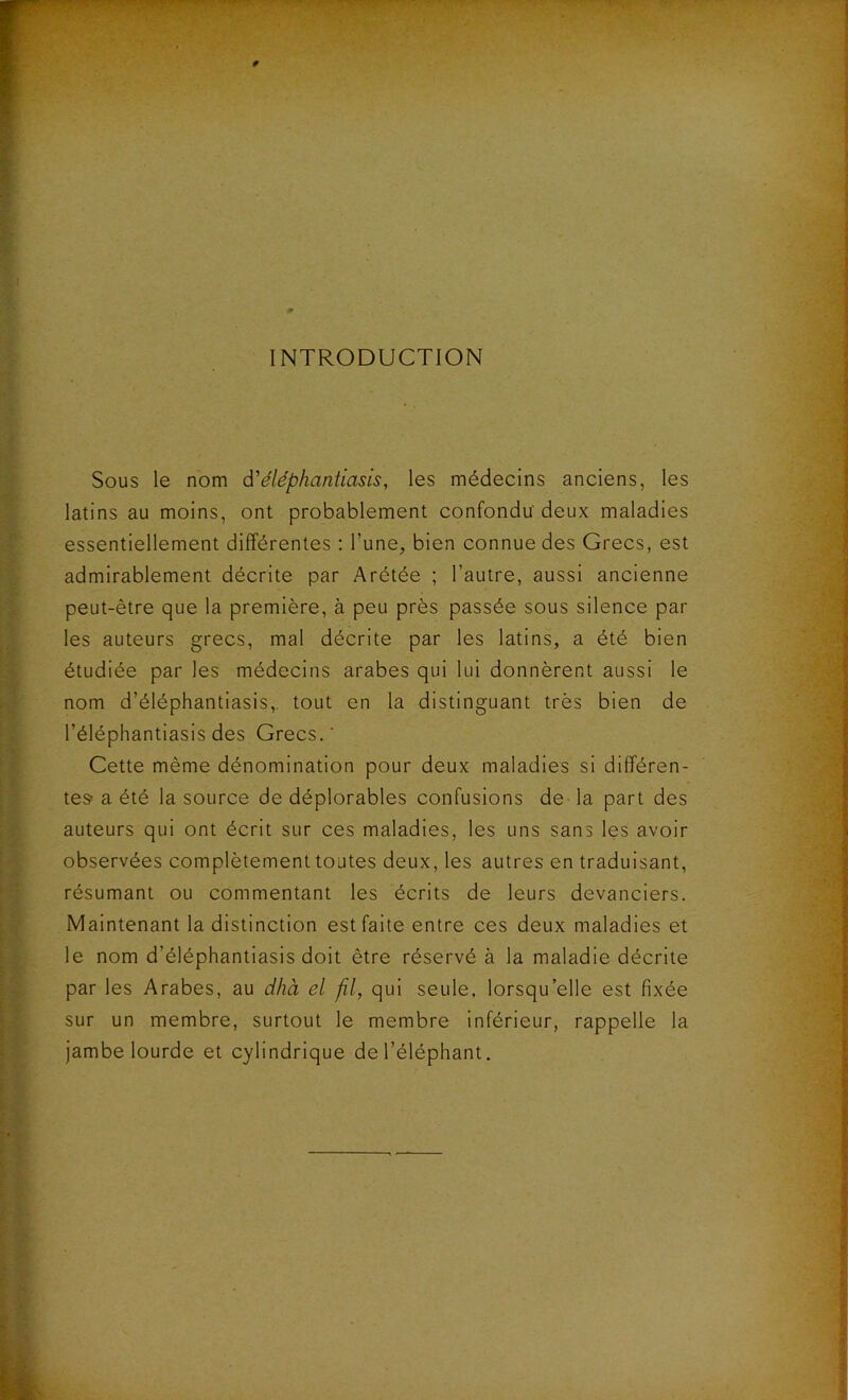 INTRODUCTION Sous le nom d'éléphantiasis, les médecins anciens, les latins au moins, ont probablement confondu deux maladies essentiellement différentes : l’une, bien connue des Grecs, est admirablement décrite par Arétée ; l’autre, aussi ancienne peut-être que la première, à peu près passée sous silence par les auteurs grecs, mal décrite par les latins, a été bien étudiée par les médecins arabes qui lui donnèrent aussi le nom d’éléphantiasis, tout en la distinguant très bien de l’éléphantiasis des Grecs.' Cette même dénomination pour deux maladies si différen- tes- a été la source de déplorables confusions de la part des auteurs qui ont écrit sur ces maladies, les uns sans les avoir observées complètement toutes deux, les autres en traduisant, résumant ou commentant les écrits de leurs devanciers. Maintenant la distinction est faite entre ces deux maladies et le nom d’éléphantiasis doit être réservé à la maladie décrite par les Arabes, au dhà et fl, qui seule, lorsqu’elle est fixée sur un membre, surtout le membre inférieur, rappelle la jambe lourde et cylindrique de l’éléphant.