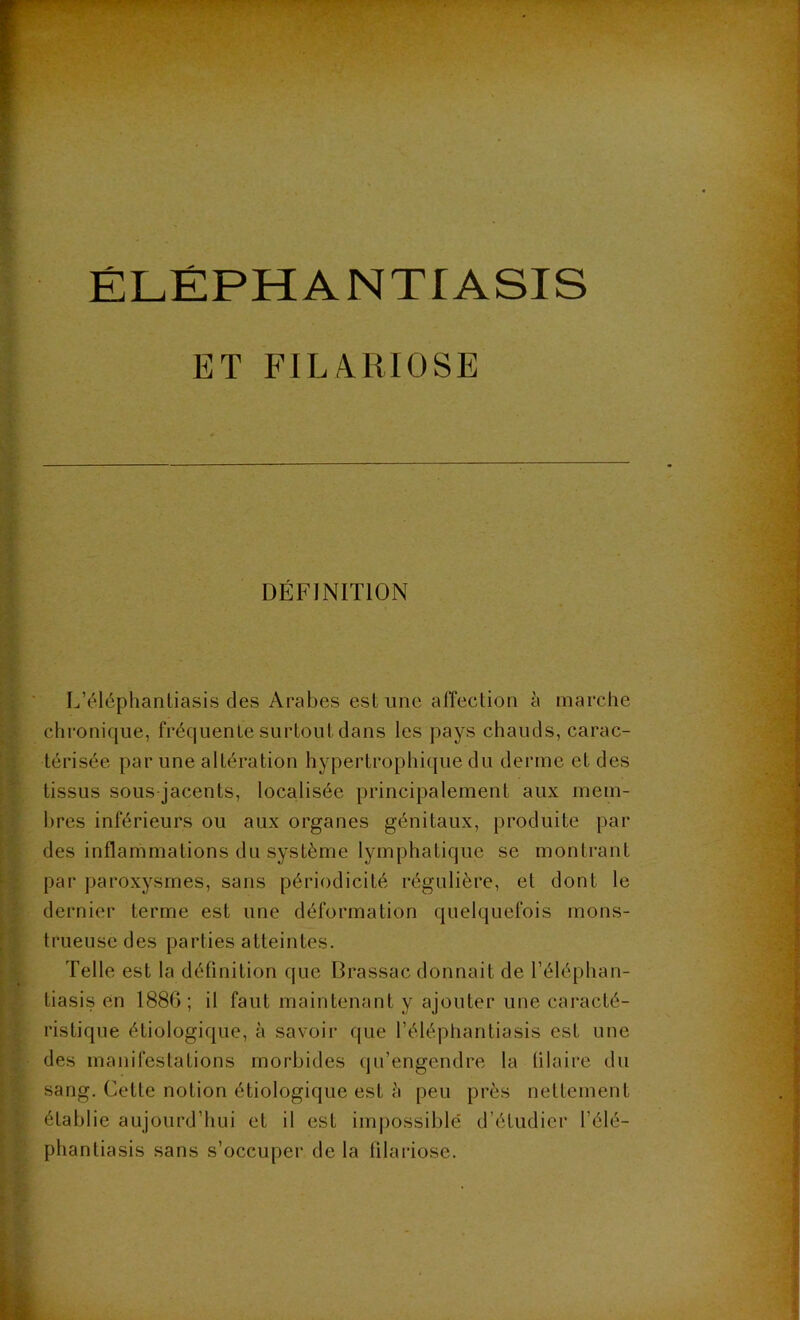 ÉLÉPHANTIASIS ET FILARIOSE DÉFINITION L’éléphantiasis des Arabes estime affection à marche chronique, fréquente surtout dans les pays chauds, carac- térisée par une altération hypertrophique du derme et des tissus sous jacents, localisée principalement aux mem- bres inférieurs ou aux organes génitaux, produite par des inflammations du système lymphatique se montrant par paroxysmes, sans périodicité régulière, et dont le dernier terme est une déformation quelquefois mons- trueuse des parties atteintes. Telle est la définition que Brassac donnait de l’éléphan- tiasis en 188G; il faut maintenant y ajouter une caracté- ristique étiologique, à savoir que l’éléphantiasis est une des manifestations morbides qu’engendre la tilaire du sang. Celte notion étiologique est h peu près nettement établie aujourd’hui et il est impossible d’étudier l’élé- phantiasis sans s’occuper de la filariose.