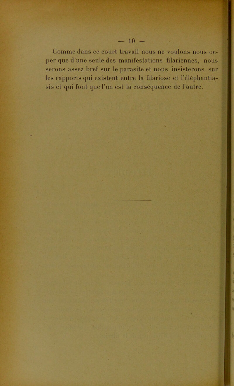 Comme dans ce court travail nous ne voulons nous oc- per que d'une seule des manifestations filariennes, nous serons assez bref sur le parasite et nous insisterons sur les rapports qui existent entre la filariose et l’éléphantia- sis et qui font que l’un est la conséquence de l’autre.