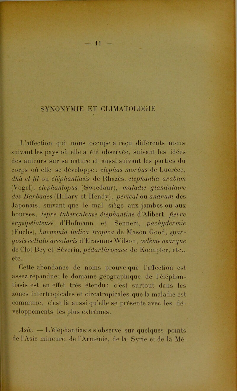 SYNONYMIE ET CLIMATOLOGIE L’affection qui nous occupe a reçu différents noms suivant les pays où elle a été observée, suivant les idées des auteurs sur sa nature et aussi suivant les parties du corps où elle se développe : elephas morbus de Lucrèce, dhà el fil ou éléphantiasis de Rhazès, elephantia arabum (Vogel), elephantopus (Swiedaur), maladie glandulaire des Barbades (Hillary et Ilendy), pérical ou andrum des Japonais, suivant que le mal siège aux jambes ou aux bourses, lèpre tuberculeuse éléphantine d’Alibert, fièvre érysipélateuse d’IIofmann et Sennert, pachydermie (Fuchs), bucnemici indica iropica de Mason Good, spar- yosis cellulo areolaris d’Erasmus Wilson, œdème cisaryue deClolBeyet Séverin, péclarthrocace de Kœmpfer, etc., etc. Cette abondance de noms prouve que l’affection est assez répandue; le domaine géographique de l’éléphan- tiasis est en effet très étendu: c’est surtout dans les zones intertropicales et circatropicales que la maladie est commune, c’est lù aussi qu’elle se présente avec les dé- veloppements les plus extrêmes. Asie. — L'éléphantiasis s’observe sur quelques points de l’Asie mineure, de l’Arménie, de la Syrie et de la Mé-