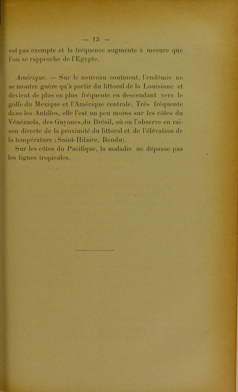 I est pas exempte et la fréquence augmente à mesure que l’on se rapproche de l’Egypte. Amérique. — Sur le nouveau continent, l’endémie ne se montre guère qu’à partir du littoral de la Louisiane et devient de plus en plus fréquente en descendant vers le golfe du Mexique et l’Amérique centrale. Très fréquente dans les Antilles, elle l’est un peu moins sur les côtes du Vénézuela, des Guyanes,du Brésil, où on l’observe en rai- son directe de la proximité du littoral et de l’élévation de la température (Saint-Hilaire, Rendu). Sur les côtes du Pacifique, la maladie ne dépasse pas - les lignes tropicales. ‘V