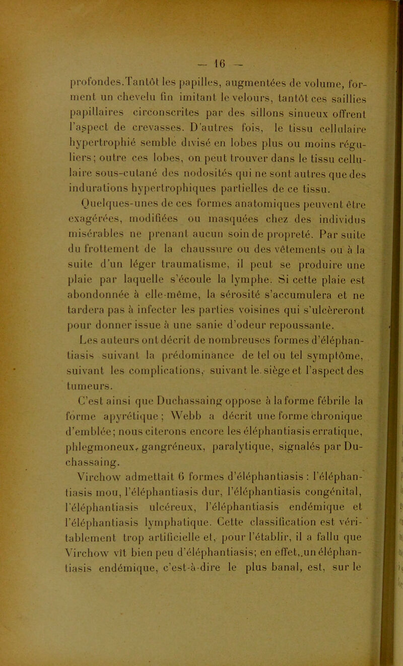 profondes.Tantôt les papilles, augmentées de volume, for- ment un chevelu fin imitant le velours, tantôt ces saillies papillaires circonscrites par des sillons sinueux offrent l’aspect de crevasses. D’autres fois, le tissu cellulaire hypertrophié semble divisé en lobes plus ou moins régu- liers; outre ces lobes, on peut trouver dans le tissu cellu- laire sous-cutané des nodosités qui ne sont autres que des indurations hypertrophiques partielles de ce tissu. Quelques-unes de ces formes anatomiques peuvent être exagérées, modifiées ou masquées chez des individus misérables ne prenant aucun soin de propreté. Par suite du frottement de la chaussure ou des vêtements ou à la suite d’un léger traumatisme, il peut se produire une plaie par laquelle s’écoule la lymphe. Si cette plaie est abondonnée à elle-même, la sérosité s’accumulera et ne tardera pas à infecter les parties voisines qui s’ulcéreront pour donner issue à une sanie d’odeur repoussante. Les auteurs ont décrit de nombreuses formes d’éléphan- tiasis suivant la prédominance de tel ou tel symptôme, suivant les complications, suivant le. siège et l’aspect des tumeurs. C’est ainsi que Duchassaing oppose à la forme fébrile la forme apyrétique; Webb a décrit une forme chronique d’emblée; nous citerons encore les éléphantiasis erratique, phlegmoneux, gangréneux, paralytique, signalés par Du- chassaing. Virchow admettait 6 formes d’éléphantiasis : l’éléphan- tiasis mou, l’éléphantiasis dur, l’éléphantiasis congénital, l'éléphantiasis ulcéreux, l’éléphantiasis endémique et l’éléphantiasis lymphatique. Cette classification est véri- ' tablement trop artificielle et, pour l’établir, il a fallu que Virchow vît bien peu d’éléphantiasis; en effet,.unéléphan- tiasis endémique, c’est-à-dire le plus banal, est, sur le