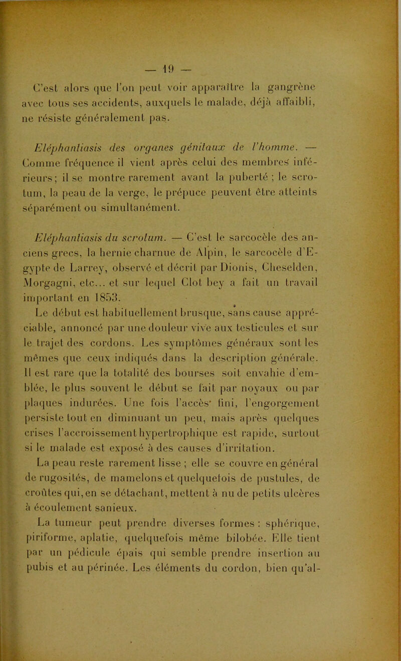 C’est alors que l’on peut voir apparaître la gangrène avec tous ses accidents, auxquels le malade, déjà affaibli, ne résiste généralement pas. Eléphanliasis des organes génitaux de l’homme. — Comme fréquence il vient après celui des membres' infé- rieurs; il se montre rarement avant la puberté; le scro- tum, la peau de la verge, le prépuce peuvent être atteints séparément ou simultanément. Eléphanliasis du scrotum. — C’est le sarcocèle des an- ciens grecs, la hernie charnue de Alpin, le sarcocèle d’E- gypte de Larrey, observé et décrit par Dionis, Cheselden, Morgagni, etc... et sur lequel Clôt bey a fait un travail important en 1853. » Le début est habituellement brusque, sans cause appré- ciable, annoncé par une douleur vive aux testicules et sur le trajet des cordons. Les symptômes généraux sont les mêmes que ceux indiqués dans la description générale. 11 est rare que la totalité des bourses soit envahie d’em- blée, le plus souvent le début se fait par noyaux ou par plaques indurées. Une fois l’accès* Uni, l’engorgement persiste tout en diminuant un peu, mais après quelques crises l’accroissement hypertrophique est rapide, surtout si le malade est exposé à des causes d’irritation. La peau reste rarement lisse ; elle se couvre en général de rugosités, de mamelons et quelquefois de pustules, de croûtes qui,en se détachant, mettent à nu de petits ulcères à écoulement sanieux. La tumeur peut prendre diverses formes : sphérique, piriforme, aplatie, quelquefois même bilobée. fille tient par un pédicule épais qui semble prendre insertion an pubis et au périnée. Les éléments du cordon, bien qu’ai-