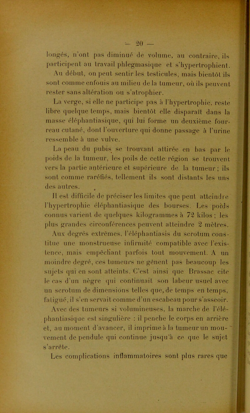 longés, n’ont pas diminué de volume, au contraire, ils participent au travail phlegmasique et s’hypertrophient. Au début, on peut sentir les testicules, mais bientôt ils sont comme enfouis au milieu delà tumeur, où ils peuvent rester sans altération ou s’atrophier. La verge, si elle ne participe pas à l’hypertrophie, reste libre quelque temps, mais bientôt elle disparaît dans la masse éléphantiasique, qui lui forme un deuxième four- reau cutané, dont l’ouverture qui donne passage à l’urine ressemble à une vulve. La peau du pubis se trouvant attirée en bas par le poids de la tumeur, les poils de cette région se trouvent vers la partie antérieure et supérieure de la tumeur; ils sont comme raréfiés, tellement ils sont distants les uns des autres. 11 est difficile de préciser les limites que peut atteindre l’hypertrophie éléphantiasique des bourses. Les poids connus varient de quelques kilogrammes à 72 kilos ; les plus grandes circonférences peuvent atteindre 2 mètres. Aux degrés extrêmes, l’éléphantïasis du scrotum cons- titue une monstrueuse infirmité compatible avec l’exis- tence, mais empêchant parfois tout mouvement. A un moindre degré, ces tumeurs ne gênent pas beaucoup les sujets qui en sont atteints. C’est ainsi que Brassac cite le cas d’un nègre qui continuait son labeur usuel avec un scrotum de dimensions telles que, de temps en temps, fatigué, il s’en servait comme d’un escabeau pour s’asseoir. Avec des tumeurs si volumineuses, la marche de l’élé- phantiasique est singulière : il penche le corps en arrière et, au moment d’avancer, il imprime à la tumeur un mou- vement de pendule qui continue jusqu’à ce que le sujet s’arrête. Les complications inflammatoires sont plus rares que