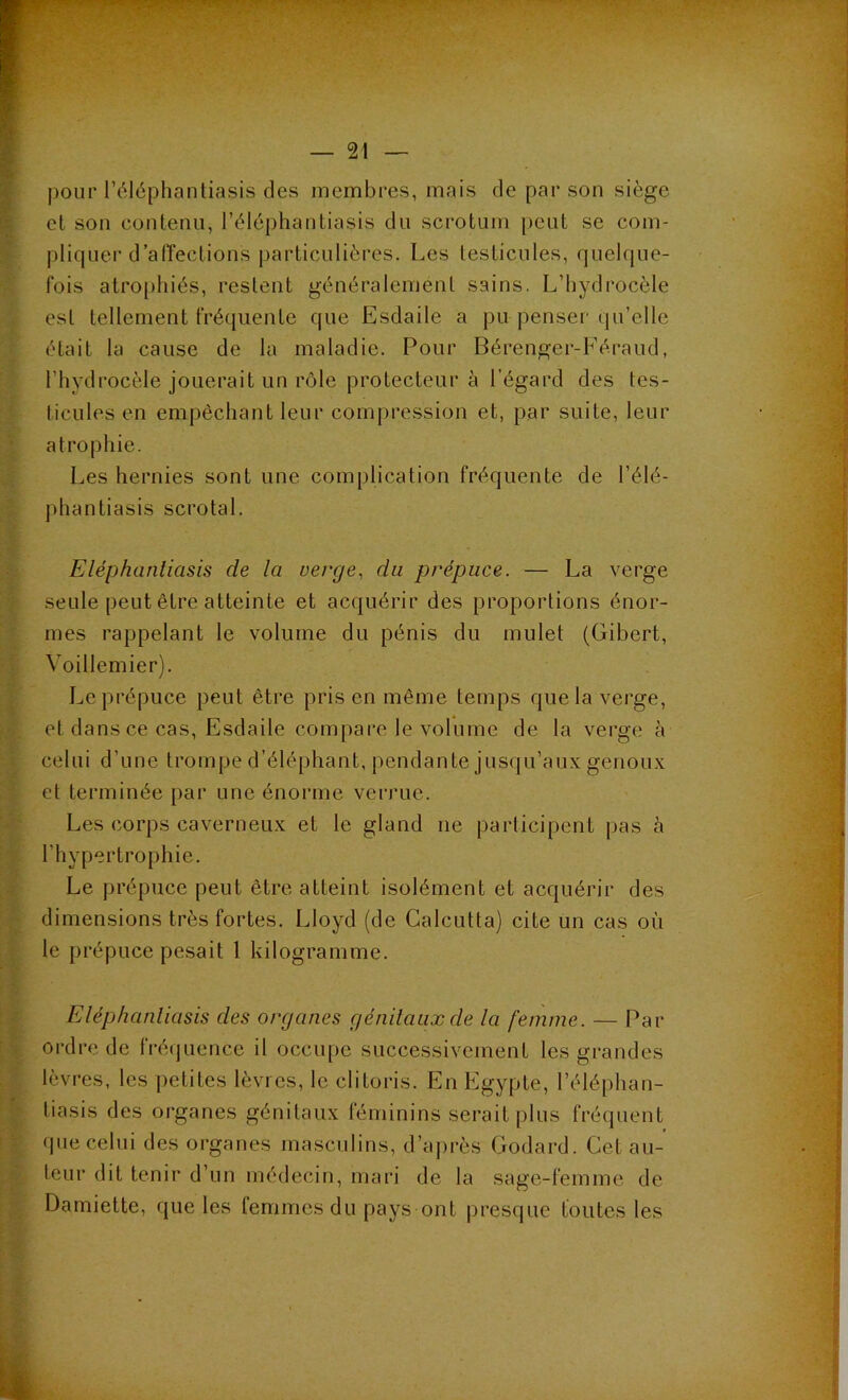 pour l’éléphantiasis des membres, mais de par son siège et son contenu, l’éléphantiasis du scrotum peut se com- pliquer d’affections particulières. Les testicules, quelque- fois atrophiés, restent généralement sains. L’hydrocèle est tellement fréquente que Esdaile a pu penser qu’elle était la cause de la maladie. Pour Bérenger-Féraud, l’hydrocèle jouerait un rôle protecteur à l’égard des tes- ticules en empêchant leur compression et, par suite, leur atrophie. Les hernies sont une complication fréquente de l’élé- phantiasis scrotal. Eléphantiasis de la verge, du prépuce. — La verge seule peut être atteinte et acquérir des proportions énor- mes rappelant le volume du pénis du mulet (Gibert, Voillemier). Le prépuce peut être pris en même temps que la verge, et dans ce cas, Esdaile compare le volume de la verge à celui d’une trompe d’éléphant, pendante jusqu’aux genoux et terminée par une énorme verrue. Les corps caverneux et le gland ne participent pas à l'hypertrophie. Le prépuce peut être atteint isolément et acquérir des dimensions très fortes. Lloyd (de Calcutta) cite un cas où le prépuce pesait 1 kilogramme. Eléphanliasis des organes génitaux de la femme. — Par ordre de fréquence il occupe successivement les grandes lèvres, les petites lèvres, le clitoris. En Egypte, l’éléphan- liasis des organes génitaux féminins serait plus fréquent que celui des organes masculins, d’après Godard. Gel au- teur dit tenir d’un médecin, mari de la sage-femme de Damiette, que les femmes du pays ont presque toutes les