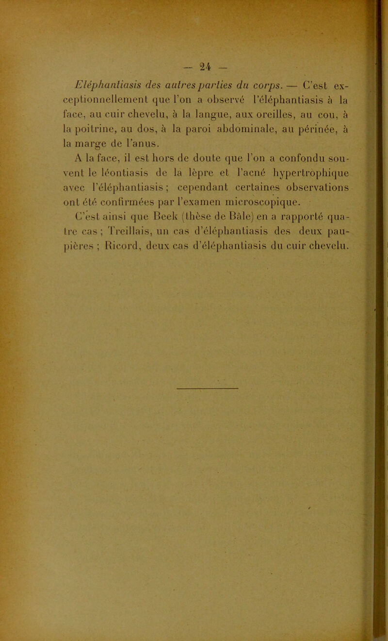 Eléphantiasis des autres parties du corps. — C’est ex- ceptionnellement que l’on a observé 1 eléphantiasis à la face, au cuir chevelu, à la langue, aux oreilles, au cou, à la poitrine, au dos, à la paroi abdominale, au périnée, à la marge de l’anus. A la face, il est hors de doute que l’on a confondu sou- vent le léontiasis de la lèpre et l’acné hypertrophique avec l’éléphantiasis ; cependant certaines observations ont été confirmées par l’examen microscopique. C’est ainsi que Beek (thèse de Baie) en a rapporté qua- tre cas; Treillais, un cas d’éléphantiasis des deux pau- pières ; Ricord, deux cas d’éléphantiasis du cuir chevelu.