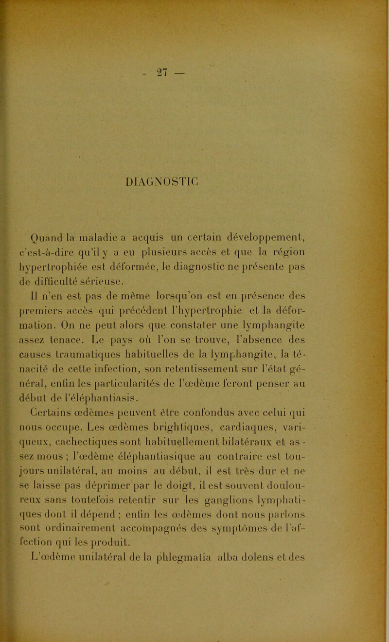 DIAGNOSTIC Quand la maladie a acquis un certain développement, c’est-à-dire qu’il y a eu plusieurs accès et que la région hypertrophiée est déformée, le diagnostic ne présente pas de difficulté sérieuse. Il n’en est pas de même lorsqu’on est en présence des premiers accès qui précédent l'hypertrophie et la défor- mation. On ne peut alors que constater une lymphangite assez tenace. Le pays où l’on se trouve, l’absence des causes traumatiques habituelles de la lymphangite, la té- nacité de celte infection, son retentissement sur l’état gé- néral, enfin les particularités de l’œdème feront penser au début de l’éléphantiasis. Certains œdèmes peuvent être confondus avec celui qui nous occupe. Les œdèmes brightiques, cardiaques, vari- queux, cachectiques sont habituellement bilatéraux et as- sez mous ; l’œdème éléphanliasique au contraire est tou- jours unilatéral, au moins au début, il est très dur et ne se laisse pas déprimer par le doigt, il est souvent doulou- reux sans toutefois retentir sur les ganglions lymphati- ques dont il dépend ; enfin les œdèmes dont nous parlons sont ordinairement accompagnés des symptômes de l’af- fection qui les produit. L’œdème unilatéral de la phlegmalia alba dolens et des