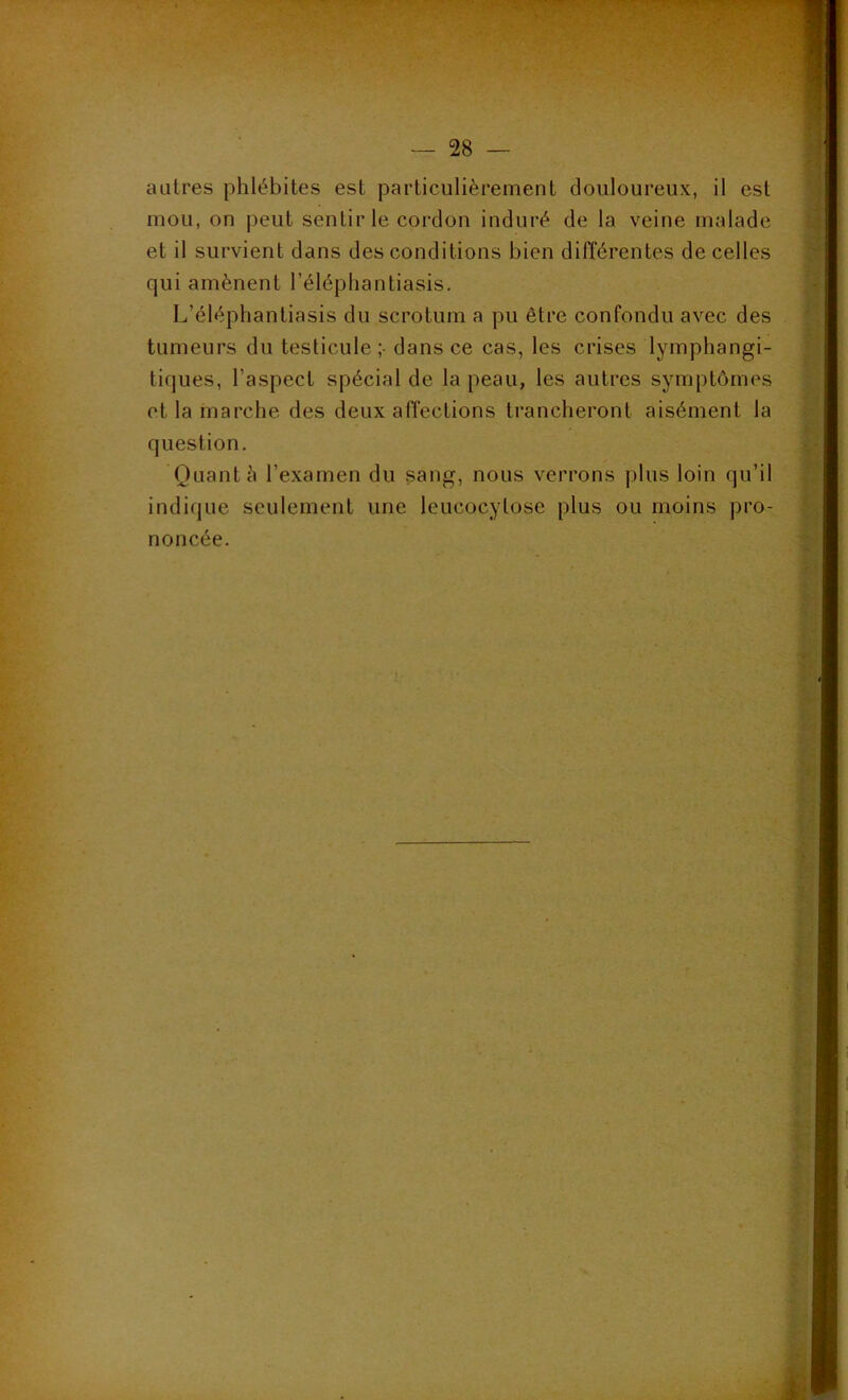 ' ■ f- •n'T» — 28 — autres phlébites est particulièrement douloureux, il est mou, on peut sentir le cordon induré de la veine malade et il survient dans des conditions bien différentes de celles qui amènent l’éléphantiasis. L’éléphantiasis du scrotum a pu être confondu avec des tumeurs du testicule;- dans ce cas, les crises lymphangi- tiques, l’aspect spécial de la peau, les autres symptômes et la marche des deux affections trancheront aisément la question. Quant à l’examen du sang, nous verrons plus loin qu’il indique seulement une Ieucocylose plus ou moins pro- noncée.