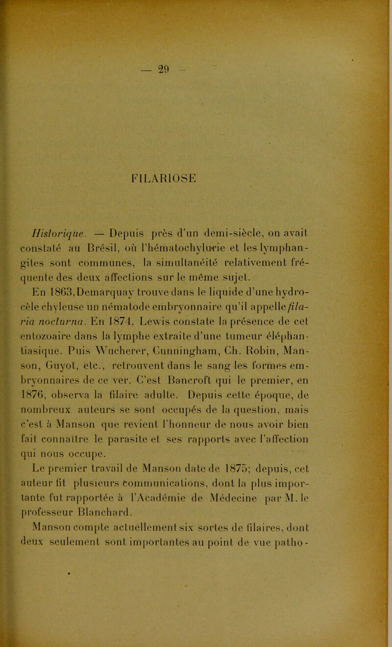 FILARIOSE Historique. — Depuis près d’un demi-siècle, on avait constaté au Brésil, où l’hématochylime et les lymphan- gites sont communes, la simultanéité relativement fré- quente des deux affections sur le même sujet. En 1863,Deinarquay trouve dans le liquide d’une hydro- cèle chyleuse un nématode embryonnaire qu’il appelle/Z/a- ria noclurna. En 1874, Lewis constate la présence de cet entozoaire dans la lymphe extraite d’une tumeur éléphan- tiasique. Puis Wucherer, Cunningham, Ch. Robin, Man- son, Guyot, etc., retrouvent dans le sang les formes em- bryonnaires de ce ver. C’est Bancroft qui le premier, en 1876, observa la filaire adulte. Depuis cette époque, de nombreux auteurs se sont occupés de la question, mais c’est à Manson que revient l’honneur de nous avoir bien fait connaître le parasite et ses rapports avec l’affection qui nous occupe. Le premier travail de Manson date de 1875; depuis, cet auteur (it plusieurs communications, dont la plus impor- tante fut rapportée à l’Académie de Médecine par M. le professeur Blanchard. Manson compte actuellement six sortes de Pilaires, dont deux seulement sont importantes au point de vue patho-