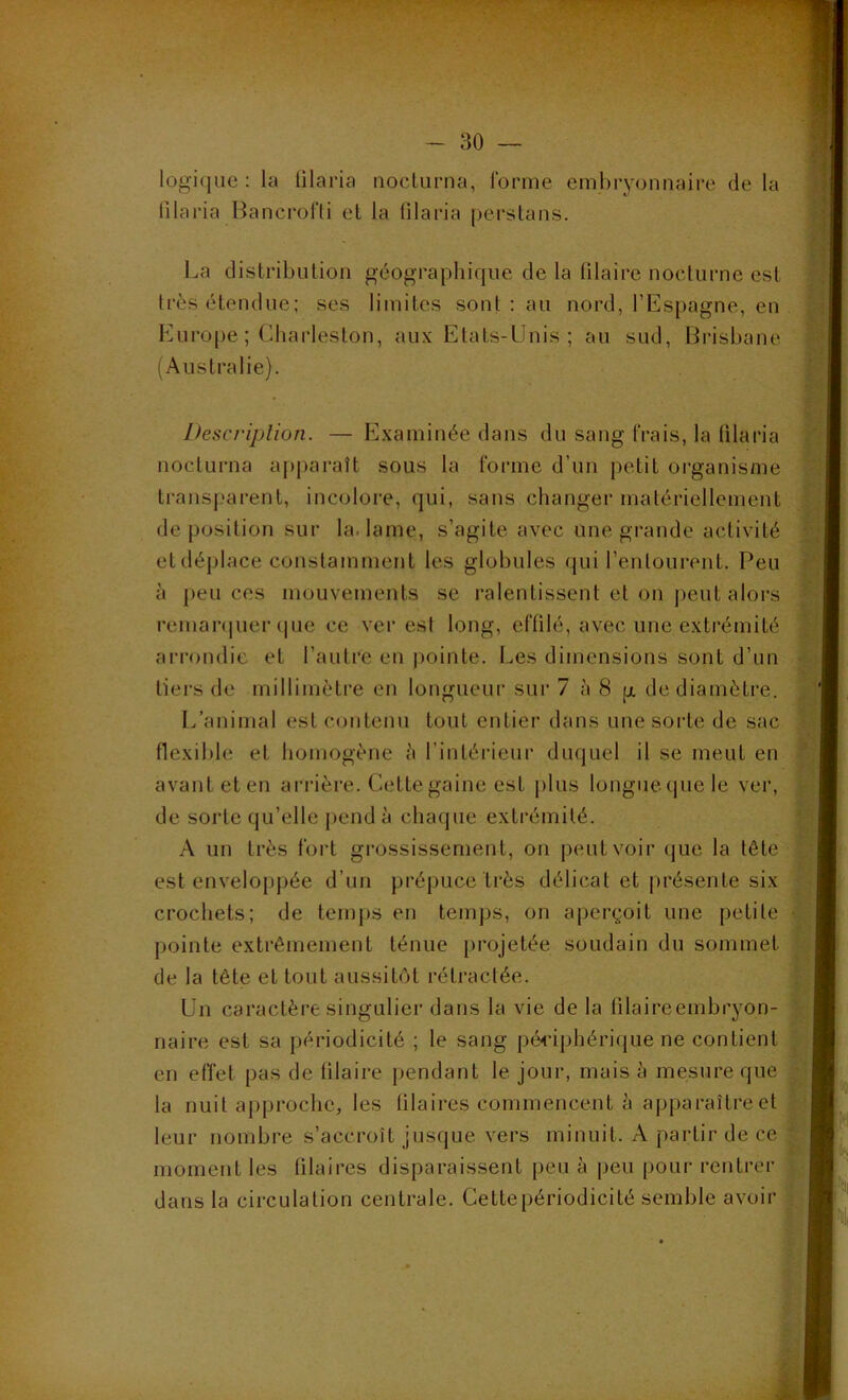 logique: la lilaria nocturna, forme embryonnaire de la lilaria Bancrofti et la filaria perstans. La distribution géographique de la filaire nocturne est très étendue; ses limites sont : au nord, l’Espagne, en Europe ; Charleslon, aux Etats-Unis; au sud, Brisbane (Australie). Description. — Examinée dans du sang frais, la lilaria nocturna apparaît sous la forme d’un petit organisme transparent, incolore, qui, sans changer matériellement de position sur la lame, s’agite avec une grande activité etdéplace constamment les globules qui l’entourent. Peu à peu ces mouvements se ralentissent et on peut alors remarquer que ce ver est long, effilé, avec une extrémité arrondie et l’autre en pointe. Les dimensions sont d’un tiers de millimètre en longueur sur 7 à 8 g de diamètre. L’animal est contenu tout entier dans une sorte de sac flexible et homogène ;'i l’intérieur duquel il se meut en avant et en arrière. Cette gaine est plus longue que le ver, de sorte qu’elle pend à chaque extrémité. A un très fort grossissement, on peut voir que la tête est enveloppée d’un prépuce très délicat et présente six crochets; de temps en temps, on aperçoit une petite pointe extrêmement ténue projetée soudain du sommet de la tête et tout aussitôt rétractée. Un caractère singulier dans la vie de la filaireembryon- naire est sa périodicité ; le sang périphérique ne contient en effet pas de filaire pendant le jour, mais à mesure que la nuit approche, les fila ires commencent à apparaître et leur nombre s’accroît jusque vers minuit. A partir de ce moment les filai res disparaissent peu à peu pour rentrer dans la circulation centrale. Cette périodicité semble avoir
