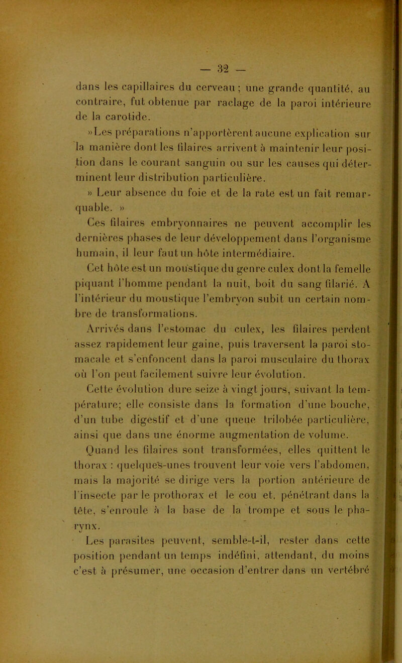 dans les capillaires du cerveau; une grande quantité, au contraire, fut obtenue par raclage de la paroi intérieure de la carotide. »Lcs préparations n’apportèrent aucune explication sur la manière dont les ülaires arrivent à maintenir leur posi- tion dans le courant sanguin ou sur les causes qui déter- minent leur distribution particulière. » Leur absence du foie et de la rate est un fait remar- quable. » Ces filaires embryonnaires ne peuvent accomplir les dernières phases de leur développement dans l’organisme humain, il leur faut un hôte intermédiaire. Cet hôte est un moustique du genre culex dont la femelle piquant l’homme pendant la nuit, boit du sang filarié. A l'intérieur du moustique l’embryon subit un certain nom- bre de transformations. Arrivés dans l’estomac du culex, les Pilaires perdent assez rapidement leur gaine, puis traversent la paroi sto- macale et s’enfoncent dans la paroi musculaire du thorax oi'i l’on peut facilement suivre leur évolution. Cette évolution dure seize à vingt jours, suivant la tem- pérature; elle consiste dans la formation d’une bouche, ; d’un tube digestif et d’une queue trilobée particulière, ainsi que dans une énorme augmentation de volume. Quand les Pilaires sont transformées, elles quittent le thorax : quelque's-unes trouvent leur voie vers l’abdomen, mais la majorité Se dirige vers la portion antérieure de l'insecte par le prothorax et le cou et, pénétrant dans la tête, s’enroule à la base de la trompe et sous le pha- rvnx. V Les parasites peuvent, semble-t-il, rester dans cette position pendant un temps indéfini, attendant, du moins c’est à présumer, une occasion d’entrer dans un vertébré -