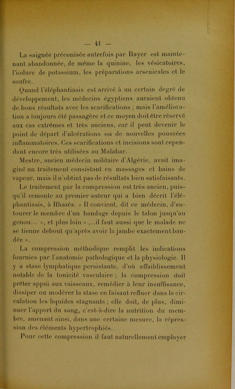 La saignée préconisée autrefois par Rayer est mainte- nant abandonnée, de même la quinine, les vésicatoires, Liodure de potassium, les préparations arsenicales et le soufre. Quand 1 eléphantiasis est arrivé à un certain degré de développement, les médecins égyptiens auraient obtenu de bons résultats avec les scarifications ; mais l’améliora- tion a toujours été passagère et ce moyen doit être réservé aux cas extrêmes et très anciens, car il peut devenir le point de départ d’ulcérations ou de nouvelles poussées inflammatoires. Ces scarifications et incisions sont cepen- dant encore très utilisées au Malabar. Mestre, ancien médecin militaire d’Algérie, avait ima- giné un .traitement consistant en massages et bains de vapeur, mais il n’obtint pas de résultats bien satisfaisants. Le traitement par la compression est très ancien, puis- qu’il remonte au premier auteur qui a bien décrit l’élé- phantiasis, à Rhazès. « R convient, dit ce médecin, d’en- tourer le membre d’un bandage depuis le talon jusqu’au genou... », et plus loin « ...il faut aussi que le malade ne se tienne debout qu’après avoir la jambe exactement ban- dée ». La compression méthodique remplit les indications fournies par l’anatomie pathologique et la physiologie. R y a stase lymphatique persistante, d’où affaiblissement notable de la tonicité vasculaire ; la compression doit prêter appui aux vaisseaux, remédier à leur insuffisance, dissiper ou modérer la stase en faisant refluer dans la cir- culation les liquides stagnants ; elle doit, de plus, dimi- nuer Rapport du sang, c’est-ù-dire la nutrition du mem- bre, amenant ainsi, dans une certaine mesure, la répres- sion des éléments hypertrophiés. Pour cette compression il faut naturellement employer 1 ' i; ! !.• p ;