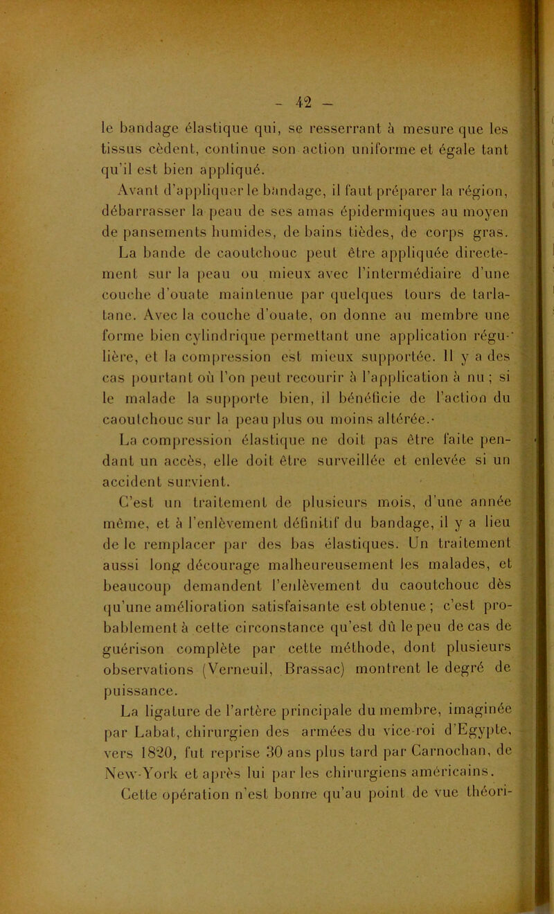 le bandage élastique qui, se resserrant à mesure que les tissus cèdent, continue son action uniforme et égale tant qu’il est bien appliqué. Avant d’appliquer le bandage, il faut préparer la région, débarrasser la peau de ses amas épidermiques au moyen de pansements humides, de bains lièdes, de corps gras. La bande de caoutchouc peut être appliquée directe- ment sur la peau ou mieux avec l’intermédiaire d’une couche d’ouate maintenue par quelques tours de tarla- tane. Avec la couche d’ouate, on donne au membre une forme bien cylindrique permettant une application régu-' lière, et la compression est mieux supportée. 11 y a des cas pourtant où l’on peut recourir à l’application à nu ; si le malade la supporte bien, il bénéficie de l’action du caoutchouc sur la peau plus ou moins altérée.- La compression élastique ne doit pas être faite pen- dant un accès, elle doit être surveillée et enlevée si un accident survient. C’est un traitement de plusieurs mois, d’une année même, et à l’enlèvement définitif du bandage, il y a lieu de le remplacer par des bas élastiques. Un traitement aussi long décourage malheureusement les malades, et beaucoup demandent l’enlèvement du caoutchouc dès qu’une amélioration satisfaisante est obtenue ; c’est pro- bablement à cette circonstance qu’est dû le peu de cas de guérison complète par cette méthode, dont plusieurs observations (Verneuil, Brassac) montrent le degré de puissance. La ligature de l’artère principale du membre, imaginée par Labat, chirurgien des armées du vice-roi d’Egypte, vers 1820, fut reprise 30 ans plus tard par Carnochan, de New-York et après lui parles chirurgiens américains. Cette opération n’est bourre qu’au point de vue Lhéori-