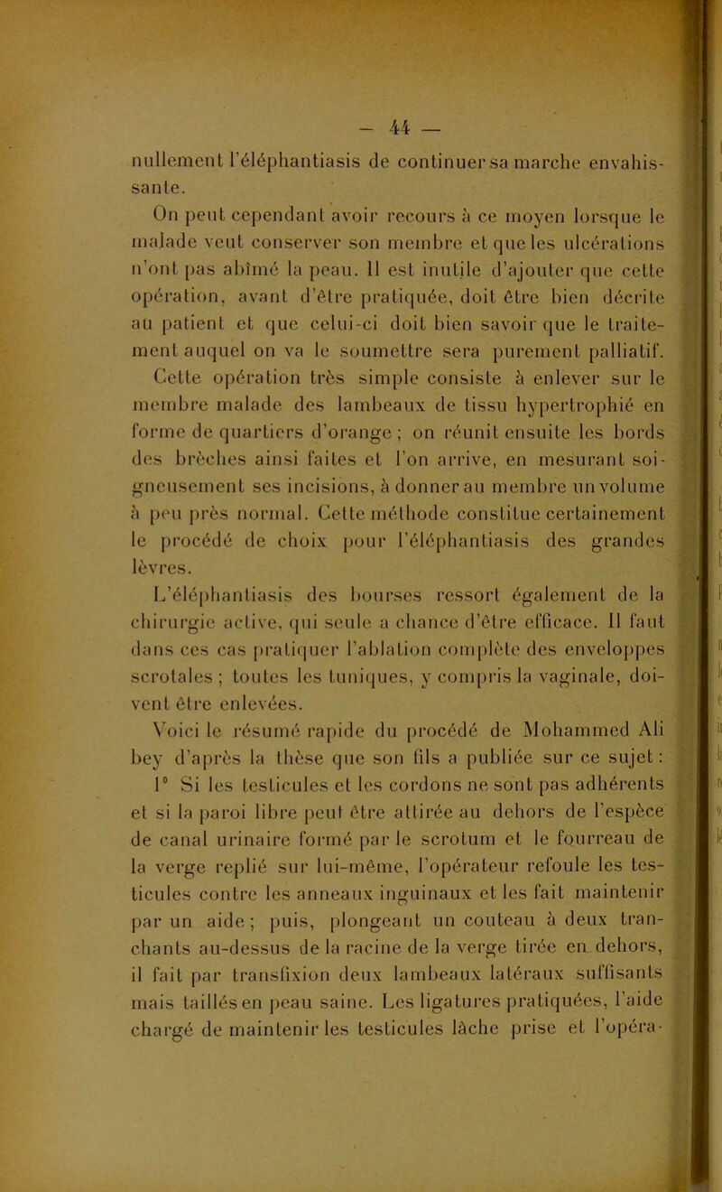 nullement l’éléphantiasis de continuersa marche envahis- sante. On peut cependant avoir recours à ce moyen lorsque le malade veut conserver son membre et que les ulcérations n’ont pas abîmé la peau. 11 est inutile d’ajouter que cette opération, avant d’être pratiquée, doit être bien décrite au patient et que celui-ci doit bien savoir que le traite- ment auquel ou va le soumettre sera purement palliatif. Cette opération très simple consiste à enlever sur le membre malade des lambeaux de tissu hypertrophié en forme de quartiers d’orange; on réunit ensuite les bords des brèches ainsi faites et l’on arrive, en mesurant soi- gneusement ses incisions, à donner au membre un volume h peu près normal. Cette méthode constitue certainement le procédé de choix pour l’éléphanliasis des grandes lèvres. L’éléphantiasis des bourses ressort également de la chirurgie active, (pii seule a chance d’être efficace. Il faut dans ces cas pratiquer l’ablation complète des enveloppes scrotales ; toutes les tuniques, y compris la vaginale, doi- vent être enlevées. Voici le résumé rapide du procédé de Mohammed Ali bey d’après la thèse que son fils a publiée sur ce sujet : 1° Si les testicules et les cordons ne sont pas adhérents et si la paroi libre peut être attirée au dehors de l’espèce de canal urinaire formé par le scrotum et le fourreau de la verge replié sur lui-même, l’opérateur refoule les tes- ticules contre les anneaux inguinaux et les fait maintenir par un aide; puis, plongeant un couteau à deux tran- chants au-dessus de la racine de la verge tirée en dehors, il fait par transfixion deux lambeaux latéraux suffisants mais taillés en peau saine. Les ligatures pratiquées, l’aide chargé de maintenir les testicules lâche prise et l’opéra-