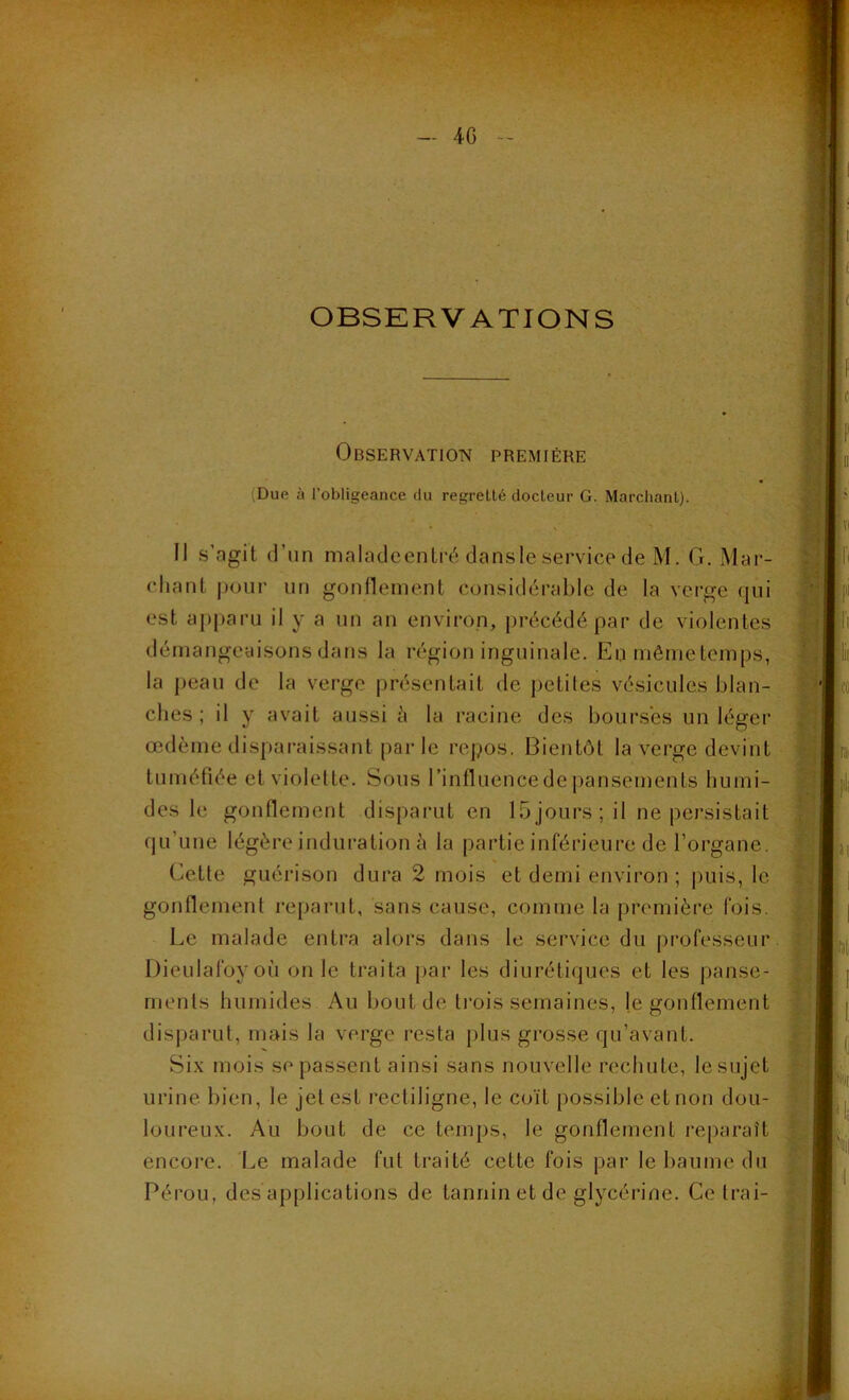 OBSERVATIONS Observation première (Duo à fobligeance du regretté docteur G. Marchant). Il s’agit d’un maladeentré dansle service de M. G. Mar- chant pour un gonflement considérable de la verge qui est apparu il y a un an environ, précédé par de violentes démangeaisons dans la région inguinale. En môme temps, la peau de la verge présentait de petites vésicules blan- ches ; il y avait aussi à la racine des bourses un léger œdème disparaissant par le repos. Bientôt la verge devint tuméfiée et violette. Sous l’influence de pansements humi- des le gonflement disparut en 15 jours ; il ne persistait qu’une légère induration à la partie inférieure de l’organe. Cette guérison dura 2 mois et demi environ ; puis, le gonflement reparut, sans cause, comme la première fois. Le malade entra alors dans le service du professeur Dieulafoyoù on le traita par les diurétiques et les panse- ments humides Au bout de trois semaines, je gonflement disparut, mais la verge resta plus grosse qu’avant. Six mois se passent ainsi sans nouvelle rechute, Iesujet urine bien, le jet est rectiligne, le coït possible et non dou- loureux. Au bout de ce temps, le gonflement reparaît encore. Le malade fut traité cette fois par le baume du Pérou, des applications de tannin et de glycérine. Ce Irai-