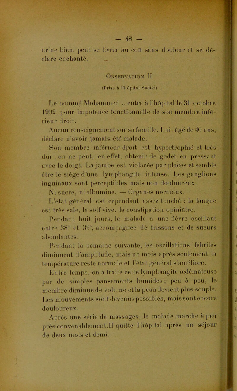 urine bien, peut se livrer au coït sans douleur et se dé- clare enchanté. _ Observation II (Prise à l'hôpital Sadiki) Le nommé Mohammed .. entre à l’hôpital le 31 octobre 1902, pour impotence fonctionnelle de son membre infé- rieur droit. Aucun renseignement sur sa famille. Lui, âgé de 40 ans, déclare n’avoir jamais été malade. Son membre inférieur droit est hypertrophié et très dur; on ne peut, en effet, obtenir de godet en pressant avec le doigt. La jambe est violacée par places et semble être le siège d’une lymphangite intense. Les ganglions inguinaux sont perceptibles mais non douloureux. Ni sucre, ni albumine. —Organes normaux. L’état général est cependant assez louché : la langue est très sale, la soif vive, la constipation opiniâtre. Pendant huit jours, le malade a une lièvre oscillant entre 38° et 39°, accompagnée de frissons et de sueurs abondantes. Pendant la semaine suivante, les oscillations fébriles diminuent d’amplitude, mais un mois après seulement, la température reste normale et l’état général s’améliore. Entre temps, on a traité cette lymphangite œdémateuse par de simples pansements humides; peu à peu, le membre diminue de volume et la peau devient plus souple. Les mouvements sont devenus possibles, mais sont encore douloureux. Après une série de massages, le malade marche à peu près convenablement.il quitte l’hôpital après un séjour de deux mois et demi.