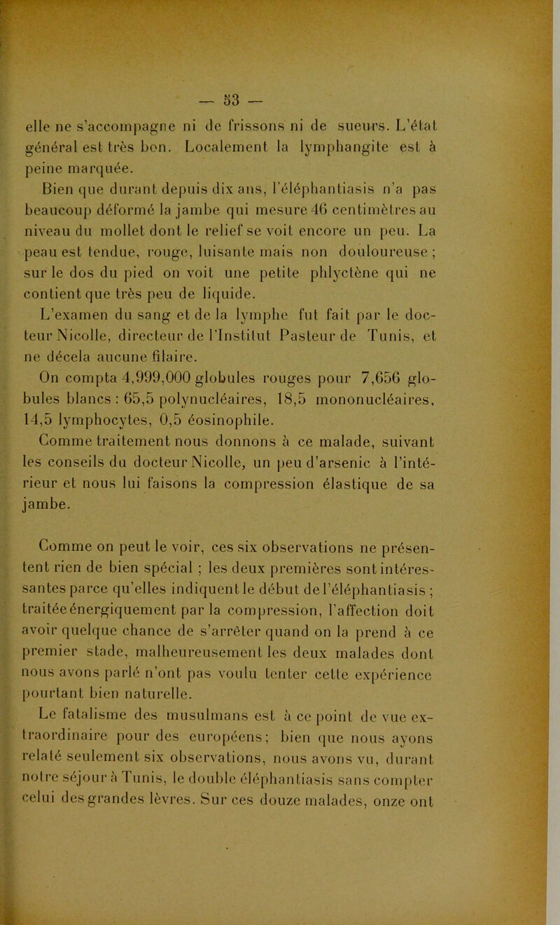 elle ne s’accompagne ni de frissons ni de sueurs. L’élat général est très bon. Localement la lymphangite est à peine marquée. Bien que durant depuis dix ans, l’éléphantiasis n’a pas beaucoup déformé la jambe qui mesure 46 centimètres au niveau du mollet dont le relief se voit encore un peu. La peau est tendue, rouge, luisante mais non douloureuse; sur le dos du pied on voit une petite phlyctène qui ne contient que très peu de liquide. L’examen du sang et de la lymphe fut fait par le doc- teur Nicolle, directeur de l’Instilut Pasteur de Tunis, et ne décela aucune filaire. On compta 4,999,000 globules rouges pour 7,656 glo- bules blancs : 65,5 polynucléaires, 18,5 mononucléaires, 14,5 lymphocytes, 0,5 éosinophile. Comme traitement nous donnons à ce malade, suivant les conseils du docteur Nicolle, un peu d’arsenic à l’inté- rieur et nous lui faisons la compression élastique de sa jambe. Comme on peut le voir, ces six observations ne présen- tent rien de bien spécial ; les deux premières sont intéres- santes parce qu’elles indiquent le début del’éléphantiasis ; traitéeénergiquement par la compression, l’affection doit avoir quelque chance de s’arrêter quand on la prend à ce premier stade, malheureusement les deux malades dont nous avons parlé n’ont pas voulu tenter cetle expérience pourtant bien naturelle. Le fatalisme des musulmans est à ce point de vue ex- traordinaire pour des européens; bien que nous ayons relaté seulement six observations, nous avons vu, durant notre séjour à Tunis, le double éléphantiasis sans compter celui des grandes lèvres. Sur ces douze malades, onze ont