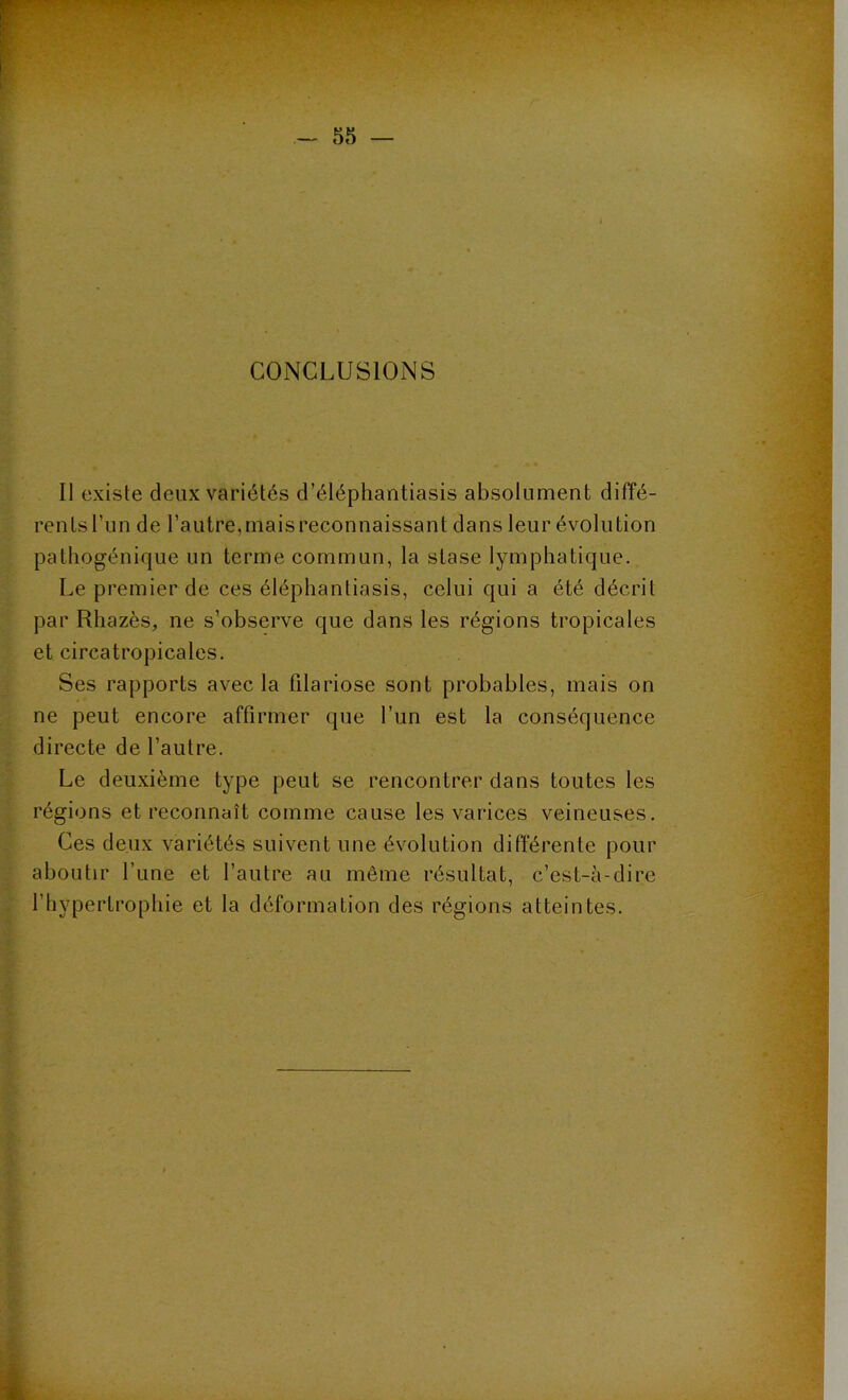 CONCLUSIONS Il existe deux variétés d’éléphantiasis absolument diffé- rents l’un de l’autre, mais reconnaissant dans leur évolution pathogénique un terme commun, la stase lymphatique. Le premier de ces éléphantiasis, celui qui a été décrit par Rhazès, ne s’observe que dans les régions tropicales et circatropicales. Ses rapports avec la filariose sont probables, mais on ne peut encore affirmer que l’un est la conséquence directe de l’autre. Le deuxième type peut se rencontrer dans toutes les régions et reconnaît comme cause les varices veineuses. Ces deux variétés suivent une évolution différente pour aboutir l’une et l’autre au même résultat, c’est-à-dire l’hypertrophie et la déformation des régions atteintes.